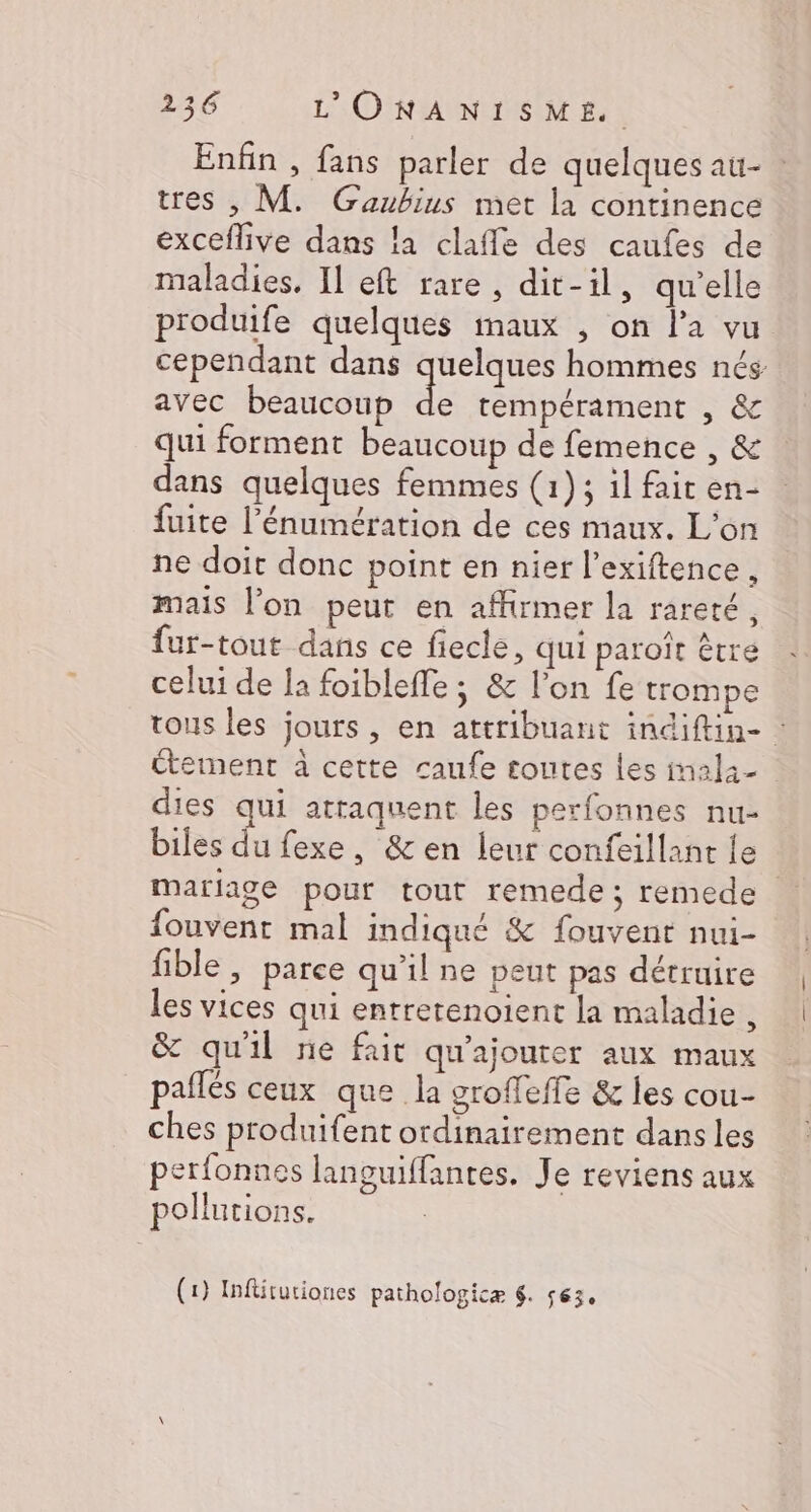 Enfin , fans parler de quelques au- tres , M. Gaubius met la continence exceflive dans la clafle des caufes de maladies. Il eft rare, dit-il, qu'elle produife quelques inaux , on l’a vu cependant dans quelques hommes nés avec beaucoup d tempérament , &amp; qui forment beaucoup de femence , &amp; dans quelques femmes (1); il fait en- fuite l’énumération de ces maux. L'on ne doit donc point en nier l’exiftence mais l’on peut en affirmer la rareté, fur-tout dans ce fiecle, qui paroît être celui de la foibleffe ; &amp; l’on fe trompe tous les jours , en attribuant indiftin- étement à cette caufe toutes les inala- dies qui attaquent les perfonnes nu- biles du fexe, &amp; en leur confeillant le mariage pour tout remede; remede fouvent mal indiqué &amp; fouvent nui- fible , parce qu'il ne peut pas détruire les vices qui entretenoient la maladie , &amp; qu'il ne fait qu'ajouter aux maux paflés ceux que la groffeffe &amp; les cou- ches produifent ordinairement dans les perfonnes languiffantes. Je reviens aux pollutions. (1) Inftituriones pathologicæ 6. 563.