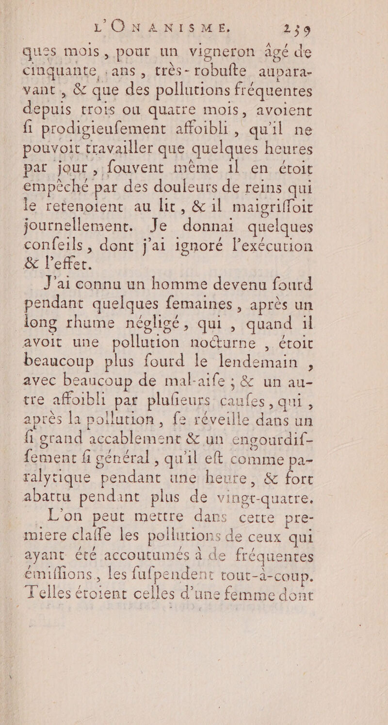 ques mois, pour un vigneron âgé de cinquante ;ans , très- robufte aupara- vant, &amp; que des pollutions fréquentes depuis trois ou quatre mois, avoient fi prodigieufement affoibli, qu'il ne pouvoit travailler que quelques heures par jour , fouvent même 1! en étoit empèche par des douleurs de reins qui le retenoient au lit, &amp; il maigrifoir journellement. Je donnai quelques confeils , dont j'ai ignoré l’exécurion &amp; leffer. J'ai connu un homme devenu fourd pendant quelques femaines , après un long rhume négligé, qui , quand il avoit une pollution nocturne , étoit beaucoup plus fourd le lendemain , avec beaucoup de mal-aife ; &amp; un au- tre affoibli par plufieurs caufes, qui, après la pollution, f2 réveille dans un fi grand accablement &amp; un engourdif- fement fi général, qu'il eft comme pa- ralytique pendant une heure, &amp; fort abattu pendant plus de vingt-quatre. L'on peut mettre dans cette pre- miere clafle les pollutions de ceux qui ayant été accoutumés à de fréquentes émifions, les fufpendent tout-à-coup. . Felles étoient celles d’une femme dont