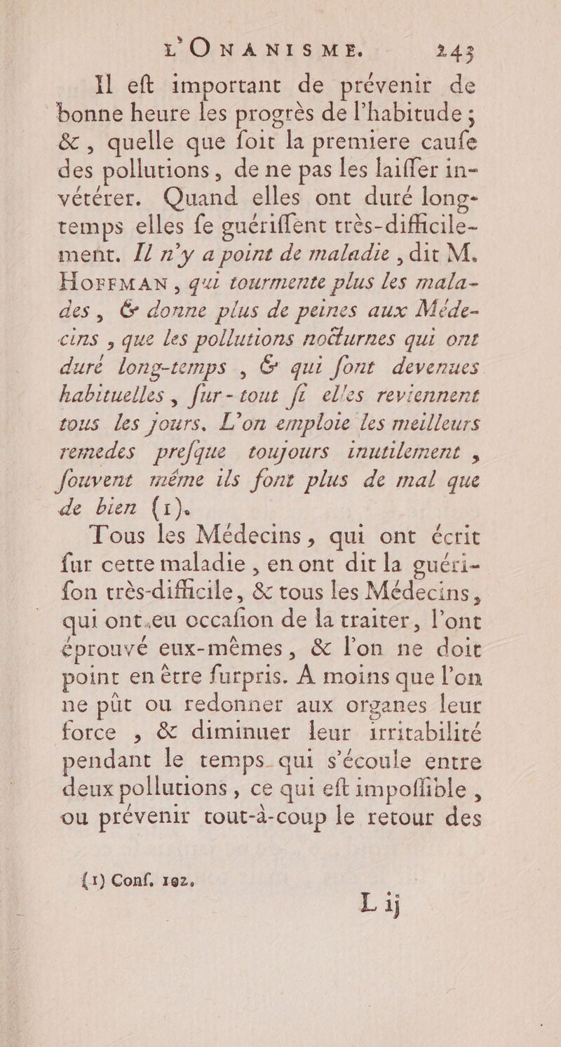 Il eft important de prévenir de bonne heure les progrès de l'habitude ; &amp; , quelle que foit la prenuere caufe des pollutions, de ne pas les laiffer in- vétérer. Quand elles ont duré long- temps elles fe guériffent très-difficile- ment. 17 n’y a point de maladie , dit M. HorFMAN, gui tourmente plus les mala- des, &amp; donne plus de peines aux Méde- cins , que les pollutions noëlurnes qui ont duré long-temps , G qui font devenues habituelles , [ur-tout f elles reviennent tous les jours. L’on emploie les meilleurs rermedes prefque toujours inutilement , fouvent même ils font plus de mal que de bien (1). Tous les Médecins, qui ont écrit fur cette maladie , en ont dit la guéri- fon très-difiicile, &amp; tous les Médecins, qui ont.eu occafion de la traiter, l'ont éprouvé eux-mêmes, &amp; l'on ne doit point en ècre furpris. À moins que l’on ne püt ou redonner aux organes leur force ; &amp; diminuer leur 1rritabilité pendant le temps qui s'écoule entre deux pollutions , ce qui eft impoflible , ou prévenir tout-à-coup le retour des {1) Conf, 12,