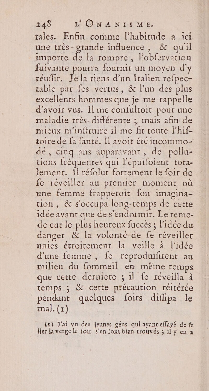 tales. Enfin comme l'habitude a ici une très - grande influence , &amp; qu'il importe de la rompre, l’obfervation fuivante pourra fournir un moyen d’y réuflir. Je la tiens d’un Italien refpec- table par fes vertus, &amp; l’un des plus excellents hommes que je me rappelle d'avoir vus. I] me confultoit pour une maladie très-différente ; mais afin de mieux m'inftruire il me fit toute lhif- toire de fa fanté. Il avoit été incommo- dé, cinq ans auparavant, de pollu- tions fréquentes qui l’épuiloient tota- lement. {1 réfolut fortement le foir de fe réveiller au premier moment où une femme frapperoit fon imagina- tion, &amp; s'occupa long-temps de cette idée avant que de s'endormir. Le reme- de eut le plus heureux fuccès ; l’idée du danger &amp; la volonté de fe réveiller unies étroitement Îa veille à l’idée d’une femme , fe reproduifirent au milieu du fommeil en mème temps que cette derniere ; 1l {e réveilla à temps ; &amp; cette précaution réitérée pendant quelques foirs diflipa le mal. (1) (t) J'ai vu des jeunes gens qui ayant effay£ de fe lier la verge le foir s’en fout bien trouvés ; il y en a