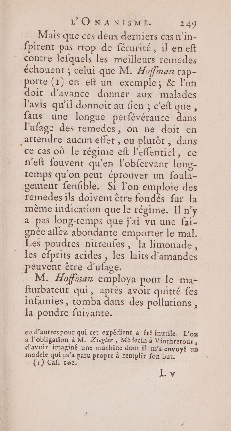 Mais que ces deux derniers cas n’in- fpirent pas trop de fécurité, il en eft contre lefquels les meilleurs remedes échouent ; celui que M. Æofinan rap- porte (1) en eft un exemple; &amp; l’on doit d’avance donner aux imalades l'avis qu’il donnoit au fien ; c’eft que, fans une longue perfévérance dans l’ufage des remedes, on ne doit en attendre aucun effet , ou plutôt , dans ce cas où le régime eft l’effentiel, ce n'eft fouvent qu'en l’obfervant long- temps qu'on peut éprouver un foula- gement fenfible. Si l’on emploie des remedes ils doivent être fondés fur la même indication que le régime. Il n’y a pas long-temps que j'ai vu une fai- gnée affez abondante emporter le mal. Les poudres nitreufes, la limonade, les efprits acides , les laits d'amandes peuvent être d’ufage. . M. Hoffinan employa pour le ma- fturbateur qui, après avoir quitté fes infamies , tomba dans des pollutions , la poudre fuivante. eu d’autres pour qui cet expédient a été inutile. L’on a l'obligation à M. Ziegler | Médecin à Vinthretour, d’avoir imaginé une machine dont il m’a envoyé un modele qui m’a paru propre à remplir fon but. (1) Cal, 102.