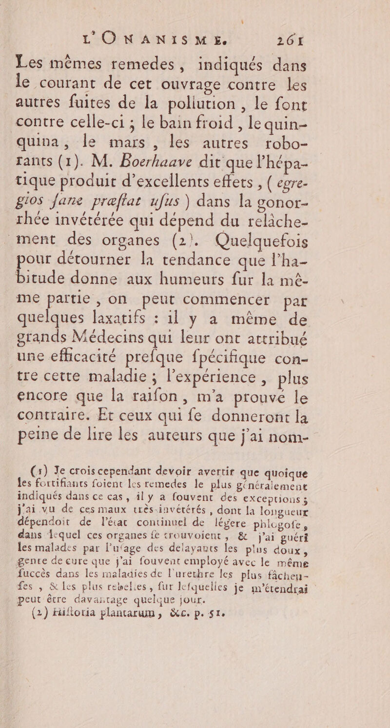 Les mêmes remedes, indiqués dans le courant de cet ouvrage contre les autres fuites de la poliution , le font contre celle-ci ; le bain froid , le quin- quina, le mars , les autres robo- rants (1). M. Boerhaave dit que l’hépa- tique produit d’excellents effets , ( egre- gios Jane praftat ufus ) dans la gonor- rhée invétérée qui dépend du reliche- ment des organes (2). Quelquefois pour détourner la tendance que l’ha- bitude donne aux humeurs fur la mê- me partie , on peut commencer par quelques laxatifs : il y a même de grands Médecins qui leur ont attribué une efficacité prefque fpécifique con- tre cette maladie ; l'expérience, plus encore que la raifon, m'a prouve le contraire. Et ceux qui fe donneront la peine de lire les auteurs que j'ai nom- (3) Je crois cependant devoir avertir que quoique les fortifiants foient les remedes le plus généralement indiqués dans ce cas, il y a fouvent des exceptions 3 j'ai vu de ces maux crès-invétérés, dont la longueur dépendoit de l’état continuel de légere phicgofe, dans A-quel ces organes fe trouvoient, &amp; j'ai guéri les malades par l'ufage des delayants les plus doux, gente de eure que j'ai fouvent employé avec le même Succès dans les maladies de l'urechre les plus fÂâcheu- fes , &amp;les plus rebelies, fur lefquelles je m’étendrai peut être davantage quelque jour. (2) Hüiftoria plantarum, &amp;c. p.51.