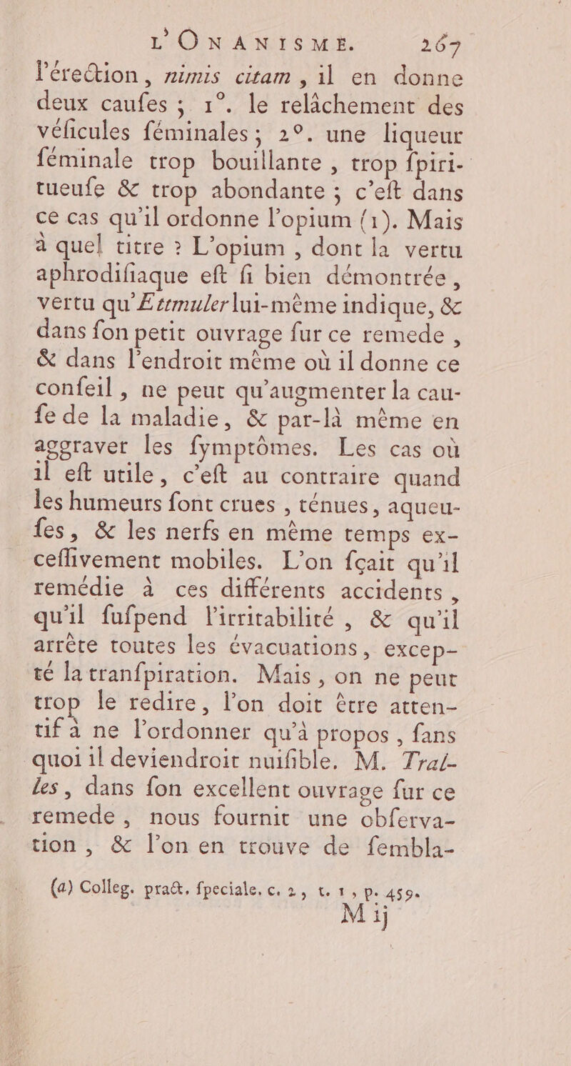 l'érection, rimis citam , il en donne deux caufes ; 1°. le relichement des vélicules féminales; 2°. une liqueur féminale trop bouillante , trop fpiri- tueufe &amp; trop abondante ; c’eft dans ce cas qu'il ordonne l’opium {1). Mais à quel titre ? L'opium , dont la vertu aphrodifiaque eft fi bien démontrée, vertu qu Æsrmuler lui-mème indique, &amp; dans fon petit ouvrage fur ce remede , &amp; dans l'endroit mème où il donne ce confeil , ne peut qu’augmenter la cau- fe de la maladie, &amp; par-là même en agoraver les fymptômes. Les cas où il eft utile, c’eft au contraire quand les humeurs font crues , ténues, aqueu- fes, &amp; les nerfs en même temps ex- ceflivement mobiles. L'on fçait qu'il remédie à ces différents accidents , qu'il fufpend lirritabilité , &amp; qu'il arrête toutes les évacuations, excep- té latranfpiration. Mais , on ne peut trop le redire, l’on doit être atten- fa ne l’ordonner qu'à propos , fans quoi 1l deviendroir nuifible, M. Trai- les, dans fon excellent ouvrage fur ce remede, nous fournit une obferva- tion , &amp; l’on en trouve de fembla- (a) Colleg. pra&amp;, fpeciale, c, 2, t.1, P: 459: 2