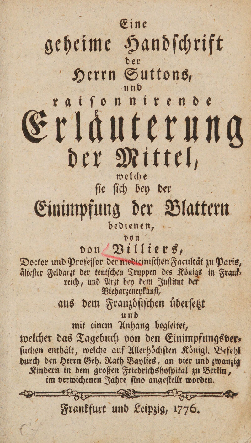 Eine geheime Handihrift der Herrn Suttons, „„ Erläuterung der Mittel, welche ſie ſich bey der Einimpfung der Blattemm | bedienen, | von | don Villiers, Doctor und Profeffor der mediciniſchen Faeultaͤt zu P aͤlteſter Feldarzt der teutſchen Truppen des Koͤnigs in Frank reich, und Arzt bey dem Inſtitut der Vieharzeneykunſt, aus dem Franzoiſchen uͤberſetzt 8 und mit einem Anhang begleitet, welcher das Tagebuch von den Einimpfungsver⸗ ſuchen enthaͤlt, welche auf Allerhoͤchſten Koͤnigl. Befehl durch den Herrn Geh. Rath Baylies, an vier und zwanzig Kindern in dem großen Friedrichshoſpital zu Berlin, im verwichenen Jahre ſind angeſtellt worden. | Frankfurt und Leipzig, 1776. 0 7