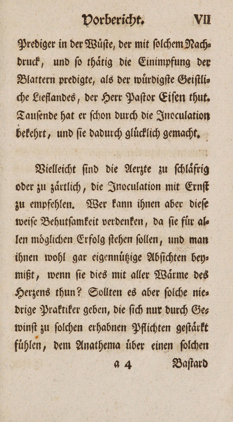 Prediger in der Wuͤſte, der mit ſolchem Nach⸗ druck, und ſo thaͤtig die Einimpfung der Blattern predigte, als der wuͤrdigſte Geiſtli⸗ che Lieflandes, der Herr Paſtor Eiſen thut. Tauſende hat er ſchon durch die Inoculation bekehrt, und 0 dadurch gluͤcklich We Vielleicht ſi nb die Aerzte zu are oder zu zaͤrtlich, die Inoculation mit Ernſt zu empfehlen. Wer kann ihnen aber dieſe weiſe Behutſamkeit verdenken, da ſie fuͤr al⸗ len moͤglichen Erfolg ſtehen ſollen, und man ihnen wohl gar eigennuͤtzige Abſichten bey⸗ mißt, wenn ſie dies mit aller Waͤrme des Herzens thun? Sollten es aber ſolche nie⸗ drige Praktiker geben, die ſich nur durch Ge⸗ winſt zu ſolchen erhabnen Pflichten geſtaͤrkt fühlen, dem Anathema über einen ſolchen 4 4 Baſtard