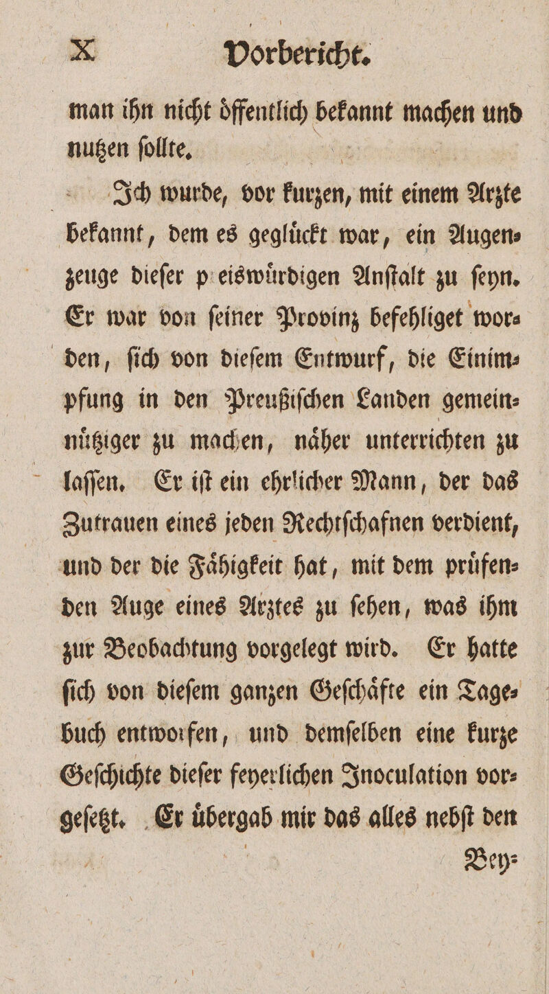 man ihn nicht ede bekannt set und nußen follte, | Ich wurde, vor kurzen, mit einem Arzte bekannt, dem es gegluͤckt war, ein Augen⸗ zeuge dieſer pl eiswuͤrdigen Anſtalt zu ſeyn. Er war von ſeiner Provinz befehliget wor⸗ den, ſich von dieſem Entwurf, die Einim⸗ pfung in den Preußiſchen Landen gemein⸗ nuͤtziger zu machen, naͤher unterrichten zu laſſen. Er iſt ein ehrlicher Mann, der das Zutrauen eines jeden Rechtſchafnen verdient, und der die Fähigkeit hat, mit dem prüfen den Auge eines Arztes zu ſehen, was ihm zur Beobachtung vorgelegt wird. Er hatte ſich von dieſem ganzen Geſchaͤfte ein Tage⸗ buch entworfen, und demſelben eine kurze Geſchichte dieſer feyerlichen Inoculation vor⸗ gefeét Er Wen mir das alles nebſt den Bey⸗