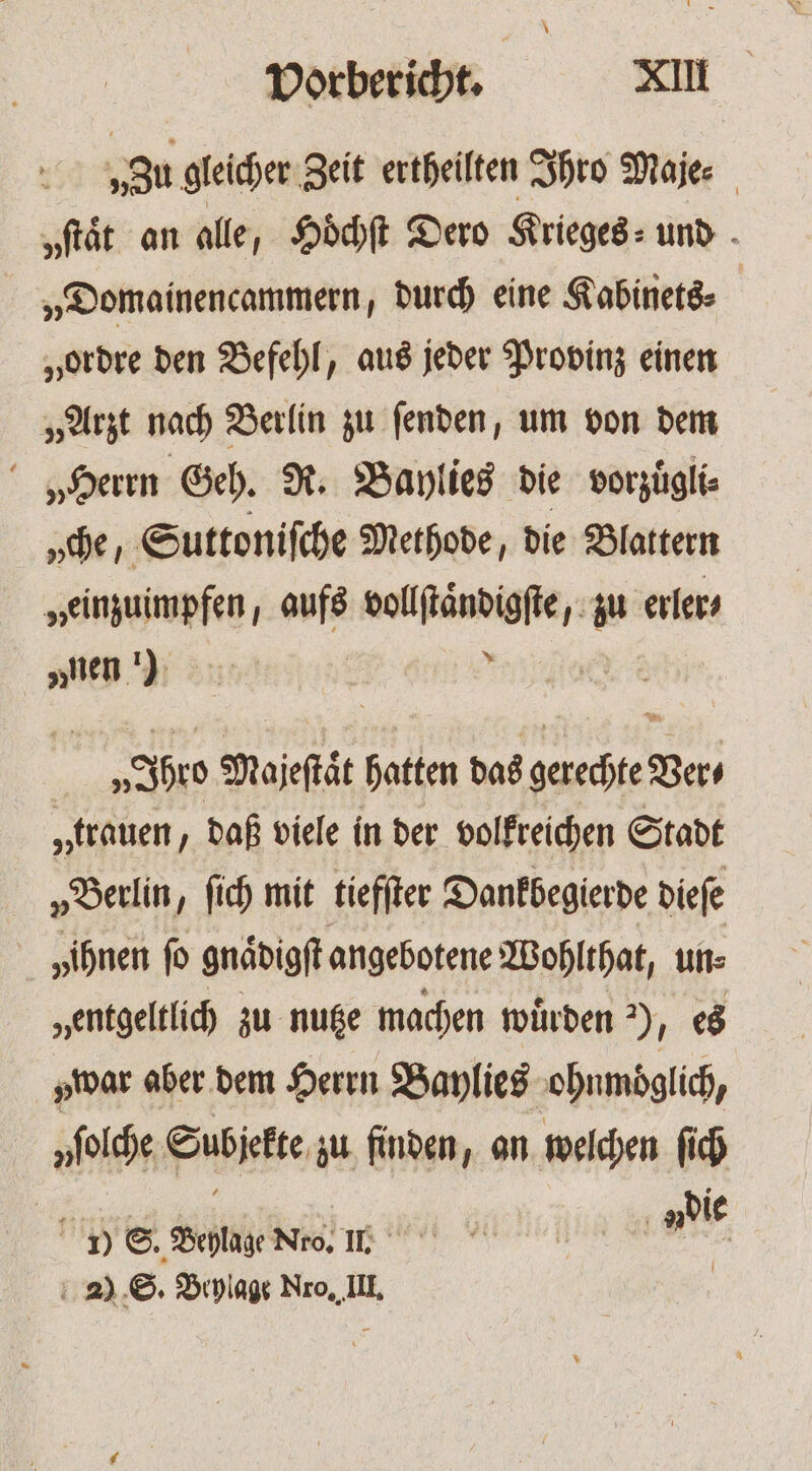 „Zu gleicher Zeit ertheilten Ihro Maje⸗ „ſtaͤt an alle, Hoͤchſt Dero Krieges⸗ und „Domainencammern, durch eine Kabinets⸗ | „ordre den Befehl, aus jeder Provinz einen „Arzt nach Berlin zu ſenden, um von dem „Herrn Geh. R. Baylies die vorzuͤgli⸗ „che, Suttoniſche Methode, die Blattern „einzuimpfen, aufs vollſtaͤndigſte, zu erler⸗ „nen) | M V Ihro Majeſtaͤt hatten das gerechte Ver⸗ „trauen „daß viele in der volkreichen Stadt „Berlin, ſich mit tiefſter Dankbegierde dieſe „ihnen ſo gnaͤdigſt angebotene Wohlthat, un⸗ „entgeltlich zu nutze machen würden ) N es war aber dem Herrn Baylies ohnmoͤglich, nfolche Subjekte zu finden, an welchen ſich | 1) E. Soie Nro, II. die 2) S. Beylage Nro, III. |