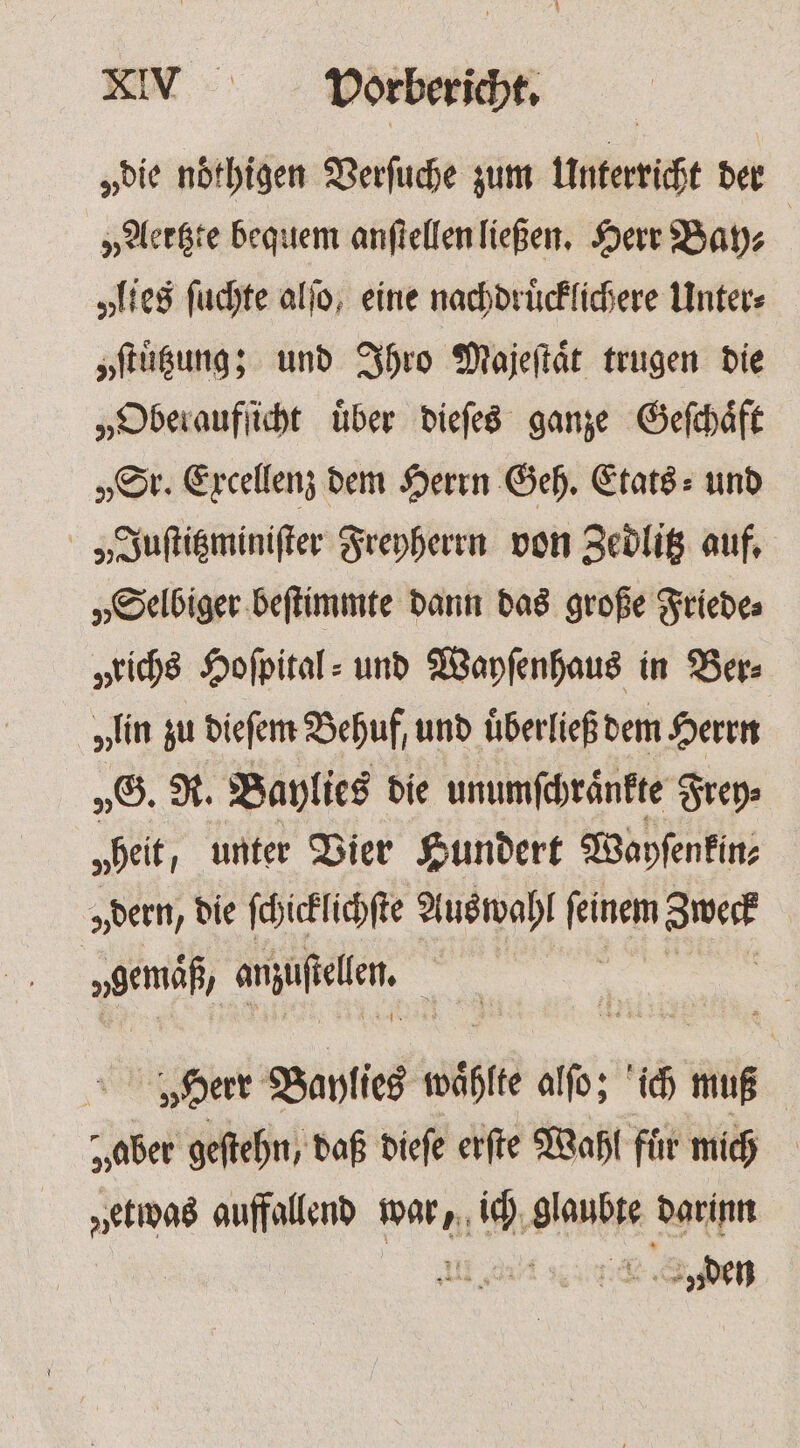 „die noͤthigen Verſuche zum Unterricht der „Aertzte bequem anſtellen ließen. Herr Bay⸗ | „lies ſuchte alſo, eine nachdruͤcklichere Unter: yſtuͤtzung; und Ihro Majeſtaͤt trugen die „Oberaufſicht über dieſes ganze Geſchaͤft „Sr. Excellenz dem Herrn Geh. Etats⸗ und „„Juſtitzminiſter Freyherrn von Zedlitz auf, „Selbiger beſtimmte dann das große Friede⸗ „richs Hofpital: und Wayſenhaus in Ber⸗ „in zu dieſem Behuf, und uͤberließ dem Herrn „G. R. Baylies die unumſchraͤnkte Frey⸗ „heit, unter Vier Hundert Wayſenkin⸗ „dern, die ſchicklichſte Auswahl joe Jeck | vgemäß, anzufellen. „Herr Baylies wäßtte alſo; ich muß „aber geſtehn, daß dieſe erſte Wahl für mich „etwas auffallend warnt Le Aas darinn den