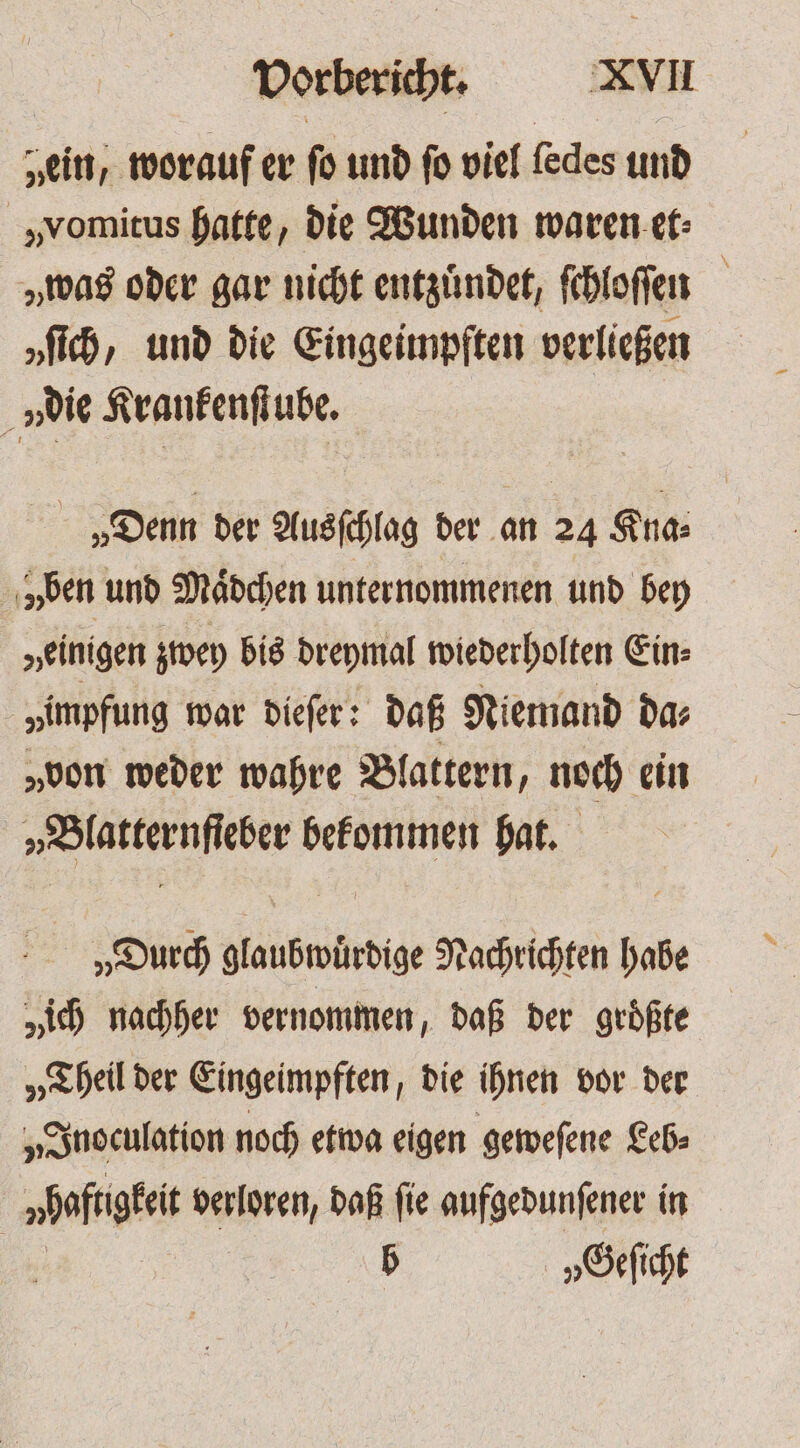 „ein, worauf er fo und fo viel ſedes und „vomitus hatte, die Wunden waren et⸗ „was oder gar nicht entzuͤndet, ſchloſſen „ſich, und die Eingeimpften verließen n die Krankenſtube. „Denn der Ausſchlag der an 24 Kna⸗ ben und Maͤdchen unternommenen und bey „einigen zwey bis dreymal wiederholten Ein⸗ „impfung war dieſer: daß Niemand da⸗ „von weder wahre Blattern, noch ein bete e bekommen hat. „Durch glaubwürdige Nachrichten tés „ich nachher vernommen, daß der groͤßte „Theil der Eingeimpften, die ihnen vor der „Inoculation noch etwa eigen geweſene Leb⸗ haftgkeit verloren, daß fie aufgedunſener in | b „Geſicht