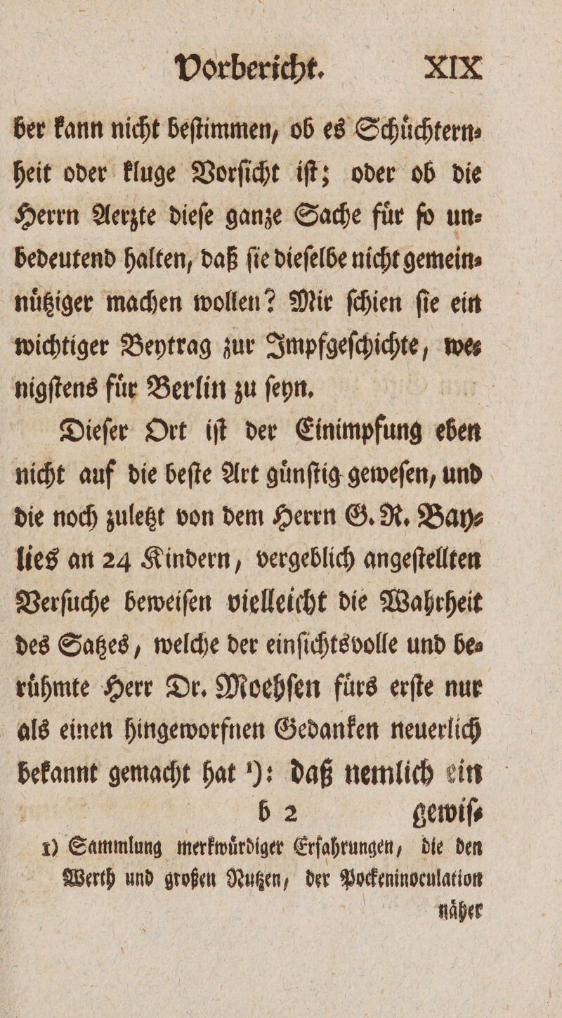 ber kann nicht beſtimmen, ob es Schuͤchtern⸗ heit oder kluge Vorſicht iſt; oder ob die Herrn Aerzte dieſe ganze Sache für fo un: bedeutend halten, daß ſie dieſelbe nicht gemein⸗ nuͤtziger machen wollen? Mir ſchien ſie ein wichtiger Beytrag zur Impfgeſchichte, we⸗ nigſtens für Berlin zu ſeyn. Dieſer Ort iſt der Einimpfung Br nicht auf die beſte Art guͤnſtig geweſen, und die noch zuletzt von dem Herrn G. R. Bay⸗ lies an 24 Kindern, vergeblich angeſtellten Verſuche beweiſen vielleicht die Wahrheit des Satzes, welche der einſichts volle und bes ruͤhmte Herr Dr. Moehſen fuͤrs erſte nur als einen hingeworfnen Gedanken neuerlich bekannt gemacht hat ): daß nemlich ein | | b 2 gewiſ⸗ 1) Sammlung merkwuͤrdiger Erfahrungen, die den Werth und großen Nutzen, der Pockeninoculation naͤher