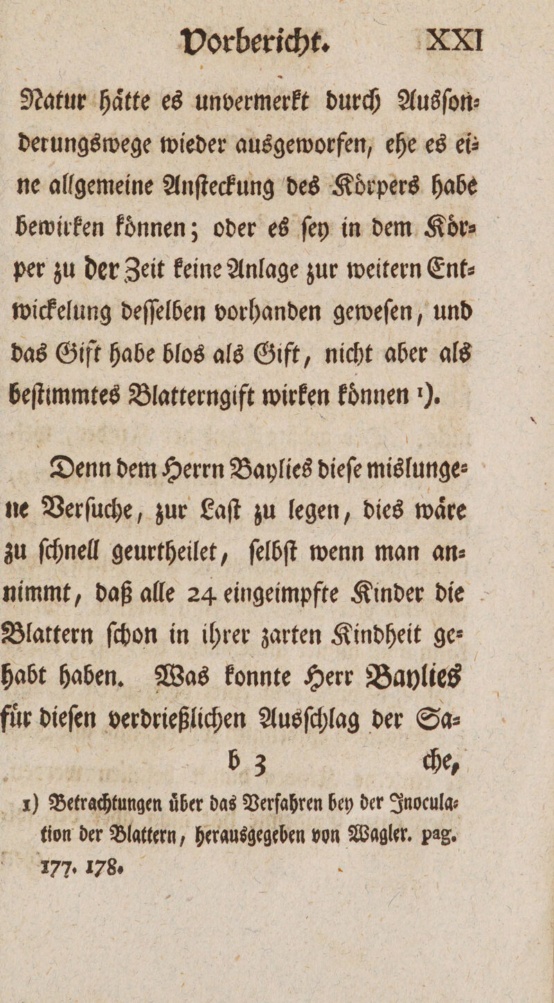 Natur hätte es unvermerkt durch Ausſon⸗ derungswege wieder ausgeworfen, ehe es ei: ne allgemeine Anſteckung des Koͤrpers habe bewirken koͤnnen; oder es ſey in dem Koͤr⸗ per zu der Zeit keine Anlage zur weitern Ent⸗ wickelung deſſelben vorhanden geweſen, und das Gift habe blos als Gift, nicht aber als beſtimmtes Blatterngift wirken koͤnnen 1), | Denn dem Herrn Baylies biefe mislunge⸗ ne Verſuche, zur Laſt zu legen, dies wäre zu ſchnell geurtheilet, ſelbſt wenn man an: nimmt, daß alle 24 eingeimpfte Kinder die Blattern ſchon in ihrer zarten Kindheit ges habt haben. Was konnte Herr Baylies | für dee verdrießlichen Ausſchlag der Sa⸗ | b 3 | che, 9 Betrachtungen uͤber das Verfahren bey der Inocula⸗ tion der Blattern, herausgegeben von Wagler. pag. 177. 178. N
