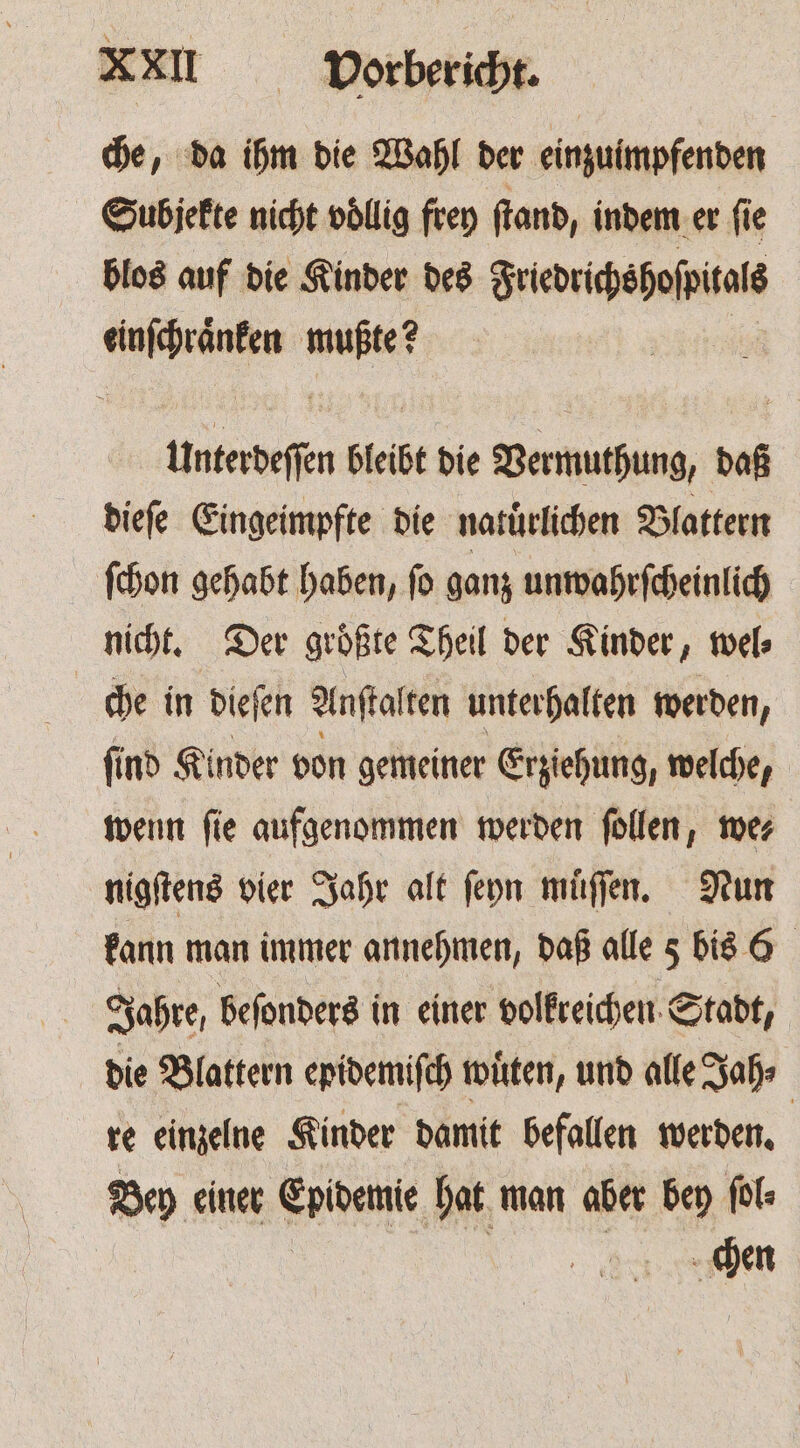 che, da ihm die Wahl der einzuimpfenden Subjekte nicht völlig frey ſtand, indem er ſie blos auf die Kinder des Friedrichshoſpitals pcq a ee Unterdeſſen bleibt die Vermuthung, daß dieſe Eingeimpfte die natürlichen Blattern ſchon gehabt haben, ſo ganz unwahrſcheinlich nicht. Der groͤßte Theil der Kinder, wel⸗ che in dieſen Anſtalten unterhalten werden, ſind Kinder von gemeiner Erziehung, welche, wenn ſie aufgenommen werden ſollen, we⸗ nigſtens vier Jahr alt ſeyn muͤſſen. Nun kann man immer annehmen, daß alle 5 bis 6 Jahre, beſonders in einer volkreichen Stadt, die Blattern epidemiſch wuͤten, und alle Jah⸗ | re einzelne Kinder damit befallen werden. Bey einer Epidemie hat man aber bey fol: 5 chen
