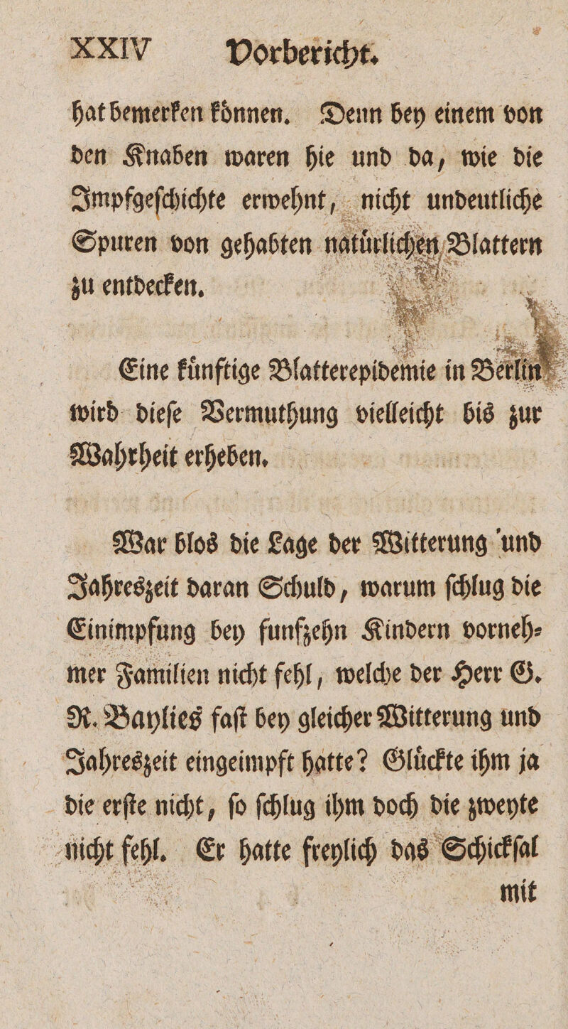 hat bemerken koͤnnen. Denn bey einem von den Knaben waren hie und da, wie die Inypfgeſchichte erwehnt, nicht undeutliche Spuren von gehabten nait à Platten zu entdecken. 5 ER Eine künftige Seeder in Berlin wird dieſe Vermuthung 885 bis zur | Warze ses 13 | War blos die Lage der Witterung und Jahreszeit daran Schuld „warum ſchlug die Einimpfung bey funfzehn Kindern vorneh⸗ mer Familien nicht fehl, welche der Herr G. R. Baylies faſt bey gleicher Witterung und Jahreszeit eingeimpft hatte? Gluͤckte ihm ja die erſte nicht, ſo ſchlug ihm doch die zweyte nicht fehl. Er hatte freylich das Schickſal 1 5 mit