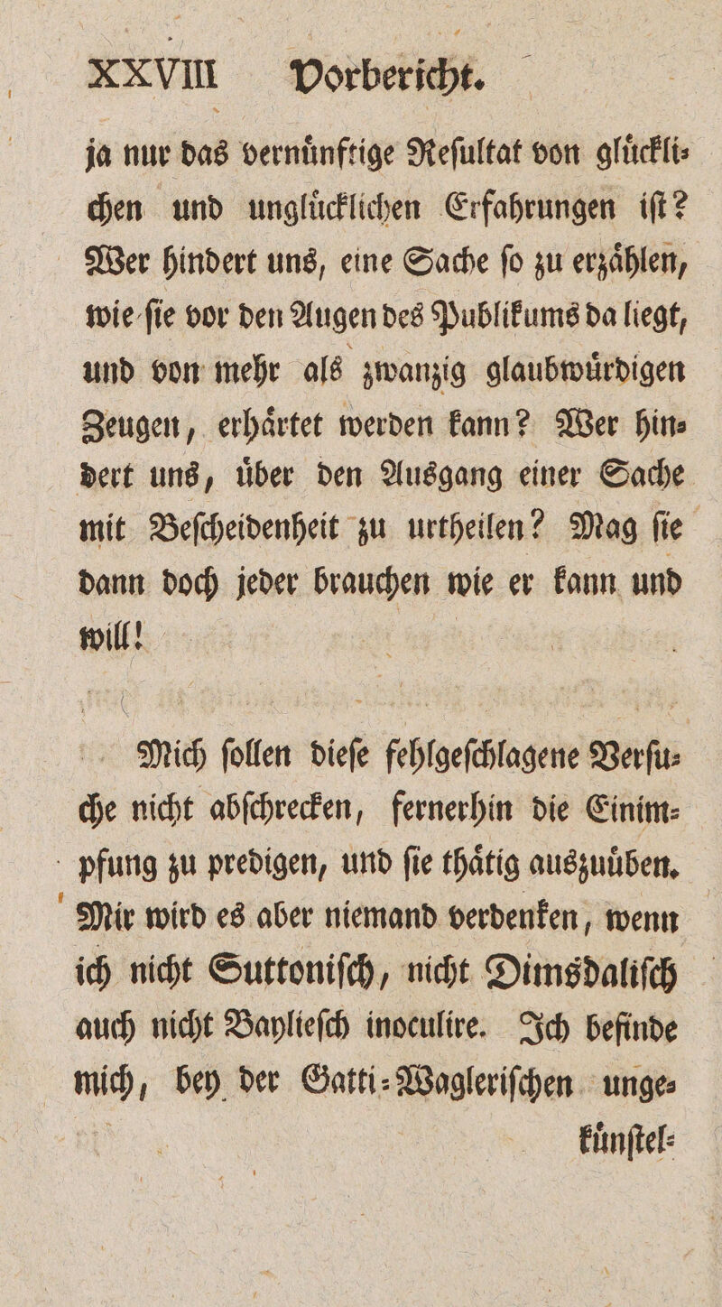 XXVIIIl Vorbericht. ja nur das vernünftige Reſultat von gluͤckli⸗ chen und ungluͤcklichen Erfahrungen iſt? Wer hindert uns, eine Sache fo zu erzählen, fie fie vor den Augen des Publikums da liegt, und von mehr als zwanzig glaubwuͤrdigen Zeugen, erhaͤrtet werden kann? Wer hin⸗ dert uns, uͤber den Ausgang einer Sache mit Beſcheidenheit zu urtheilen? Mag ſie dann doch jeder brauchen wie er kann und will! LA Mich follen dieſe fehlgeſchlagene Verſu⸗ che nicht abſchrecken, fernerhin die Einim⸗ pfung zu predigen, und fie thaͤtig auszuuͤben. Mir wird es aber niemand verdenken, wenn ich nicht Suttoniſch, nicht Dimsdaliſch auch nicht Baylieſch inoculire. Ich befinde | ch bey der Gatti⸗Wagleriſchen unge⸗ kuͤnſtel⸗