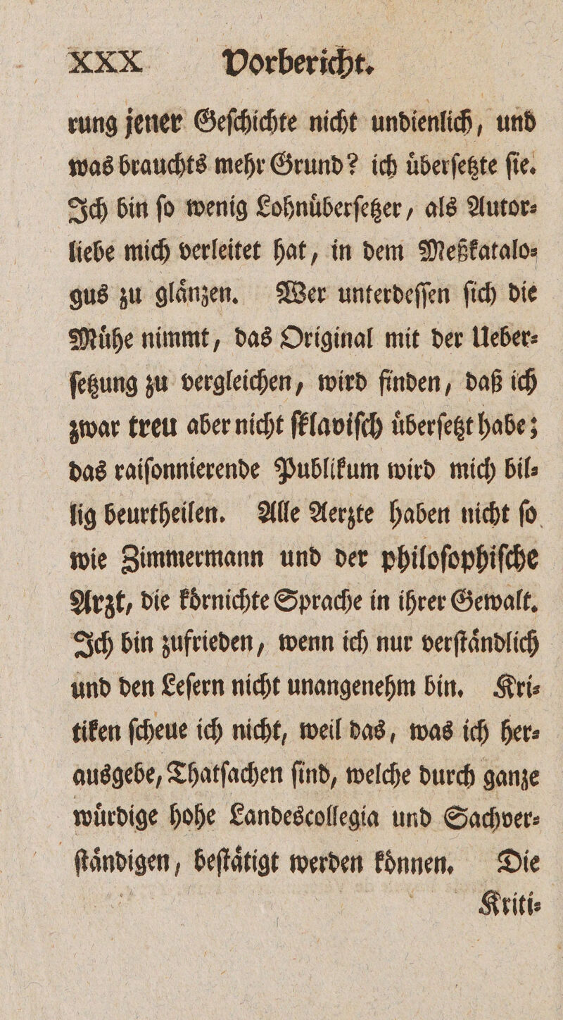 rung jener Geſchichte nicht undienlich, und was brauchts mehr Grund? ich uͤberſetzte ſie. Ich bin ſo wenig Lohnuͤberſetzer, als Autor⸗ liebe mich verleitet hat, in dem Meßkatalo⸗ gus zu glaͤnzen. Wer unterdeſſen ſich die Muͤhe nimmt, das Original mit der Ueber⸗ ſetzung zu vergleichen, wird finden, daß ich zwar treu aber nicht ſklaviſch uͤberſetzt habe; das raiſonnierende Publikum wird mich bil⸗ lig beurtheilen. Alle Aerzte haben nicht ſo wie Zimmermann und der philoſophiſche Arzt, die koͤrnichte Sprache in ihrer Gewalt. Ich bin zufrieden, wenn ich nur verſtaͤndlich und den Leſern nicht unangenehm bin. Kri⸗ tiken ſcheue ich nicht, weil das, was ich her⸗ ausgebe, Thatſachen ſind, welche durch ganze wuͤrdige hohe Landescollegia und Sachver- ſtaͤndigen, beſtaͤtigt werden konnen. Die . | Kriti⸗