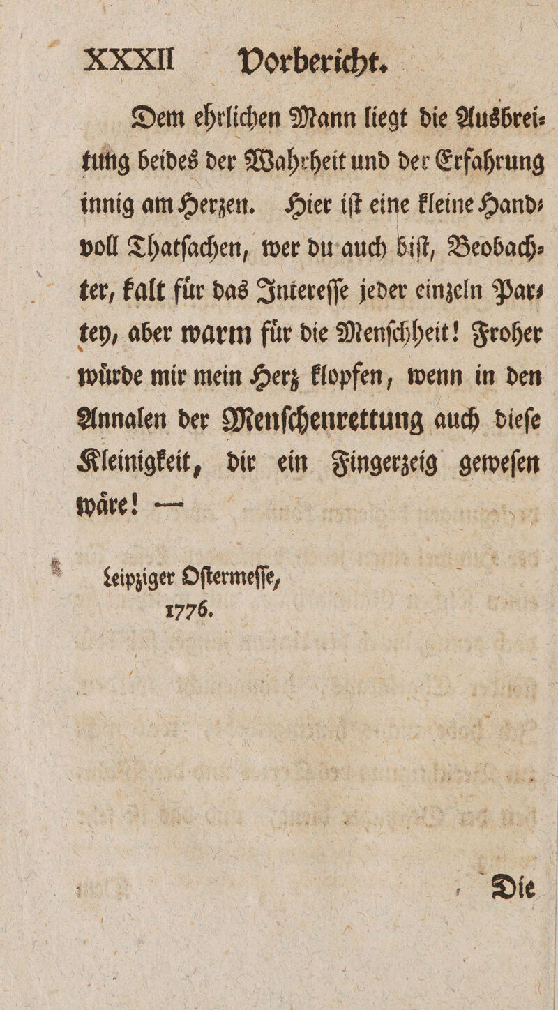 XXII Dorberibt, Dem ehrlichen Mann liegt die Ausbrei⸗ tung beides der Wahrheit und der Erfahrung innig am Herzen. Hier iſt eine kleine Hand⸗ voll Thatſachen, wer du auch biſt, Beobach⸗ ter, kalt fuͤr das Intereſſe jeder einzeln Par⸗ tey, aber warm für die Menſchheit! Froher wuͤrde mir mein Herz klopfen, wenn in den Annalen der Menſchenrettung auch dieſe Kleinigkeit, dir ein Fingerzeig geweſen waͤre! — . Leipziger Oſtermeſſe, 1776. Die