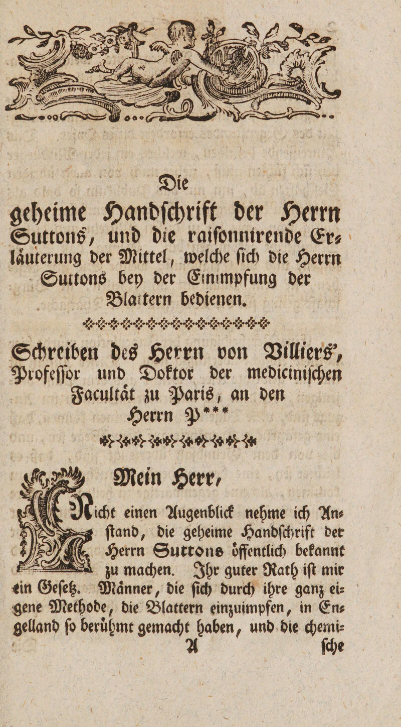 geheime Hordschriſt der Ban Suttons, und die raiſonnirende Er⸗ laͤuterung der Mittel, welche ſich die Herrn - Suitons bey der Einimpfung der Bllaitern bedienen. A, le kr lr er lr r r.. Schreiben des Herrn von Villiers, Profeſſor und Doktor der mediciniſchen Facultaͤt zu Paris, an den Herrn P“ dene dee e Je SE Mein Herr, N Noche einen Augenblick nehme ich An⸗ s ſtand, die geheime Handſchrift der . Herrn Suttons oͤffentlich bekannt zu machen. Ihr guter Rath iſt mir gene Methode „die Blattern einzuimpfen, in En⸗ a fo beruͤhmt gemacht haben, und die chemi⸗ A ſche =
