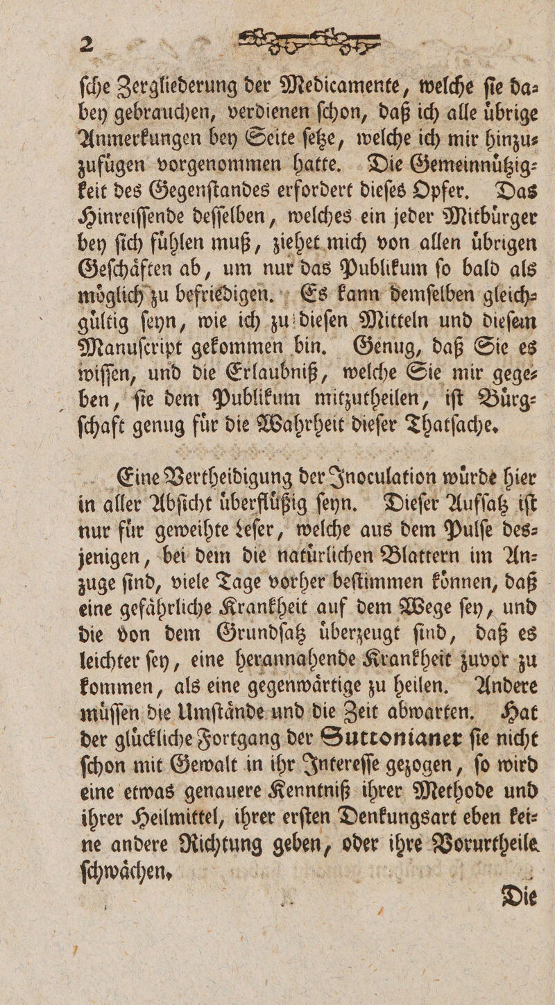 fie au Titane: de Medical wich f e = bey gebrauchen, verdienen ſchon, daß ich alle uͤbrige Anmerkungen bey Seite feße, welche ich mir hinzu⸗ zufügen vorgenommen hatte. Die Gemeinnuͤtzig⸗ keit des Gegenſtandes erfordert dieſes Opfer. Das Hinreiſſende deſſelben, welches ein jeder Mitbuͤrger bey ſich fuͤhlen muß, ziehet mich von allen uͤbrigen Geſchaͤften ab, um nur das Publikum ſo bald als möglich zu befriedigen. Es kann demſelben gleich⸗ guͤltig ſeyn, wie ich zu: dieſen Mitteln und diefen Manufeript gekommen bin. Genug, daß Sie es wiſſen, und die Erlaubniß, welche Sie mir gege⸗ ben, fie dem Publikum mitzutheilen, iſt Buͤrg⸗ ſchaft genug für die Wahrheit dieſer Thatſache. Eine Ver 1 der SSnoenlation, wurde hier in aller Abſicht uͤberfluͤßig ſeyn. Dieſer Aufſatz iſt nur fuͤr geweihte Leſer, welche aus dem Pulſe des⸗ jenigen, bei dem die natürlichen Blattern im An⸗ zuge ſind, viele Tage vorher beſtimmen koͤnnen, daß eine gefährliche Krankheit auf dem Wege ſey, und die don dem Grundſatz uͤberzeugt find, daß es leichter ſey, eine herannahende Krankheit zuvor zu kommen, als eine gegenwaͤrtige zu heilen. Andere muͤſſen dle Umſtaͤnde und die Zeit abwarten. Hat der gluͤckliche Fortgang der Suttonianer ſie nicht ſchon mit Gewalt in ihr Intereſſe gezogen, ſo wird eine etwas genauere Kenntniß ihrer Methode und ihrer Heilmittel, ihrer erſten Denkungsart eben kei⸗ ne andere SHARING geben, /oder 1 5 rg