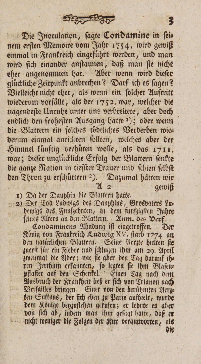 1 g Die Inoeulation, ſagte Condamine in ſei⸗ nem erſten Memoire vom Jahr 1754, wird gewiß einmal in Frankreich eingefuͤhrt werden, und man wird ſich einander anſtaunen, daß man ſie nicht eher angenommen hat. Aber wenn wird dieſer glückliche Zeitpunkt anbrechen? Darf ich es ſagen? Vielleicht nicht eher, als wenn ein ſolcher Auftritt wiederum vorfaͤllt, als der 1752. war, welcher die endlich den froheſten Ausgang hatte 1); oder wenn die Blattern ein ſolches koͤdtliches Verderben wies derum einmal anrichten ſollten, welches aber der Himmel kuͤnftig verhuͤten wolle, als das 1711. war; dieſer ungluͤckliche Erfolg der Blattern ſenkte die ganze Nation in tiefſter Trauer und ſchien ſelbſt den Thron zu erſchuͤttern 23. Dazumal hätten wir - e e A 2 gewiß 1) Da der Dauphin die Blattern hakte. 5 2) Der Tod Ludwigs des Dauphins, Grosvaters Lu⸗ dewigs des Funfzehnten, in dem funfzigſten Jahre ſeines Alters an den Blattern. Anm. des Verf Condaminens Ahndung iſt eingetroffen. Der Koͤnig von Frankreich Ludwig XV. ſtarb 1774 an den natuͤrlichen Blattern. Seine Nerzte hielten fie zuerſt fuͤr ein Fieber und ſchlugen ihm am 29. April zweymal die Ader; wie ſie aber den Tag darauf ih⸗ ren Irrthum erkannten, ſo legten ſie ihm Blaſen⸗ pflaſter auf den Schenkel. Einen Tag nach dem Ausbruch der Krankheit ließ er ſich von Trianon nach Verſailles bringen. Einer von den beruͤhmten Aerz⸗ ken Suttons, der ſich eben zu Paris aufhielt, wurde dem Könige beyzuſtehen gerufen; er lehnte es aber von ſich ab, indem man ihm geſagt hatte, daß er nicht weniger die Folgen der Kur verantworten, 15