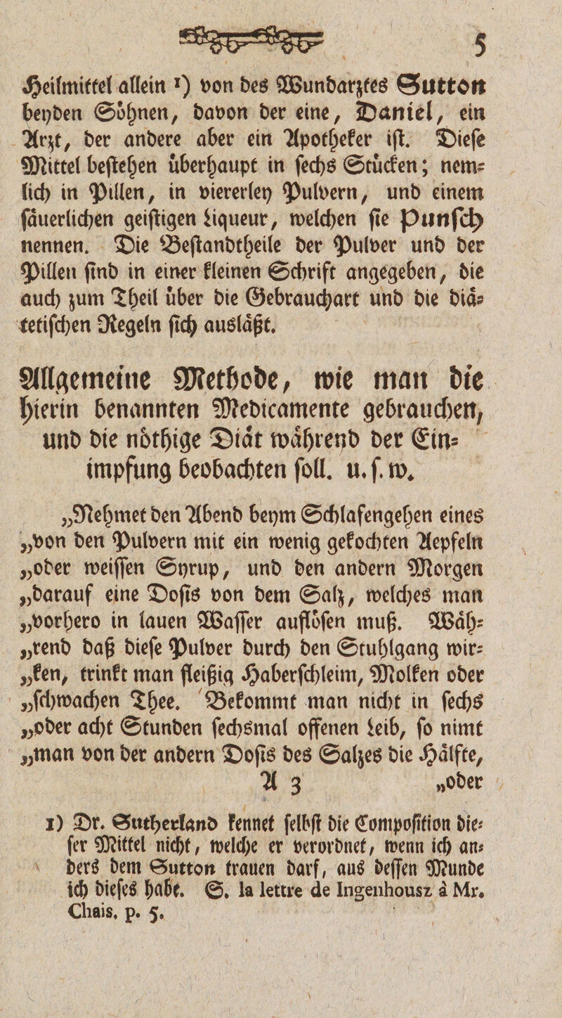 Heilmittel allein r) von des Wundarztes Sutton beyden Soͤhnen, davon der eine, Daniel, ein Arzt, der andere aber ein Apotheker iſt. Dieſe Mittel beſtehen überhaupt in ſechs Stuͤcken; nem⸗ lich in Pillen, in viererley Pulvern, und einem ſaͤuerlichen geiftigen Liqueur, welchen fie Punſch nennen. Die Beſtandtheile der Pulver und der Pillen ſind in einer kleinen Schrift angegeben, die auch zum Theil über die Gebrauchart und die diaͤ⸗ tetiſchen Regeln ſich auslaͤßt. | Allgemeine Methode, wie man die hierin benannten Medicamente gebrauchen, und die noͤthige Diaͤt waͤhrend der Ein⸗ impfung beobachten ſoll. u. ſ. w. „Nehmet den Abend beym Schlafengehen eines „von den Pulvern mit ein wenig gekochten Aepfeln „oder weiſſen Syrup, und den andern Morgen „darauf eine Doſis von dem Sah, welches man „vorhero in lauen Waſſer aufloͤſen muß. Waͤh⸗ „rend daß dieſe Pulver durch den Stuhlgang wir: „een, trinkt man fleißig Haberſchleim, Molken oder „ſchwachen Thee. Bekommt man nicht in ſechs „oder acht Stunden ſechsmal offenen Leib, ſo nimt man von der andern Dofis des Salzes die Hälfte, 14 „oder 1) Dr. Sutherland kennet ſelbſt die Compoſition die: ſer Mittel nicht, welche er verordnet, wenn ich an⸗ ders dem Sutton trauen darf, aus deſſen Munde ich dieſes habe. S. la lettre de Ingenhousz à Mr. Chais, p. 5. e |