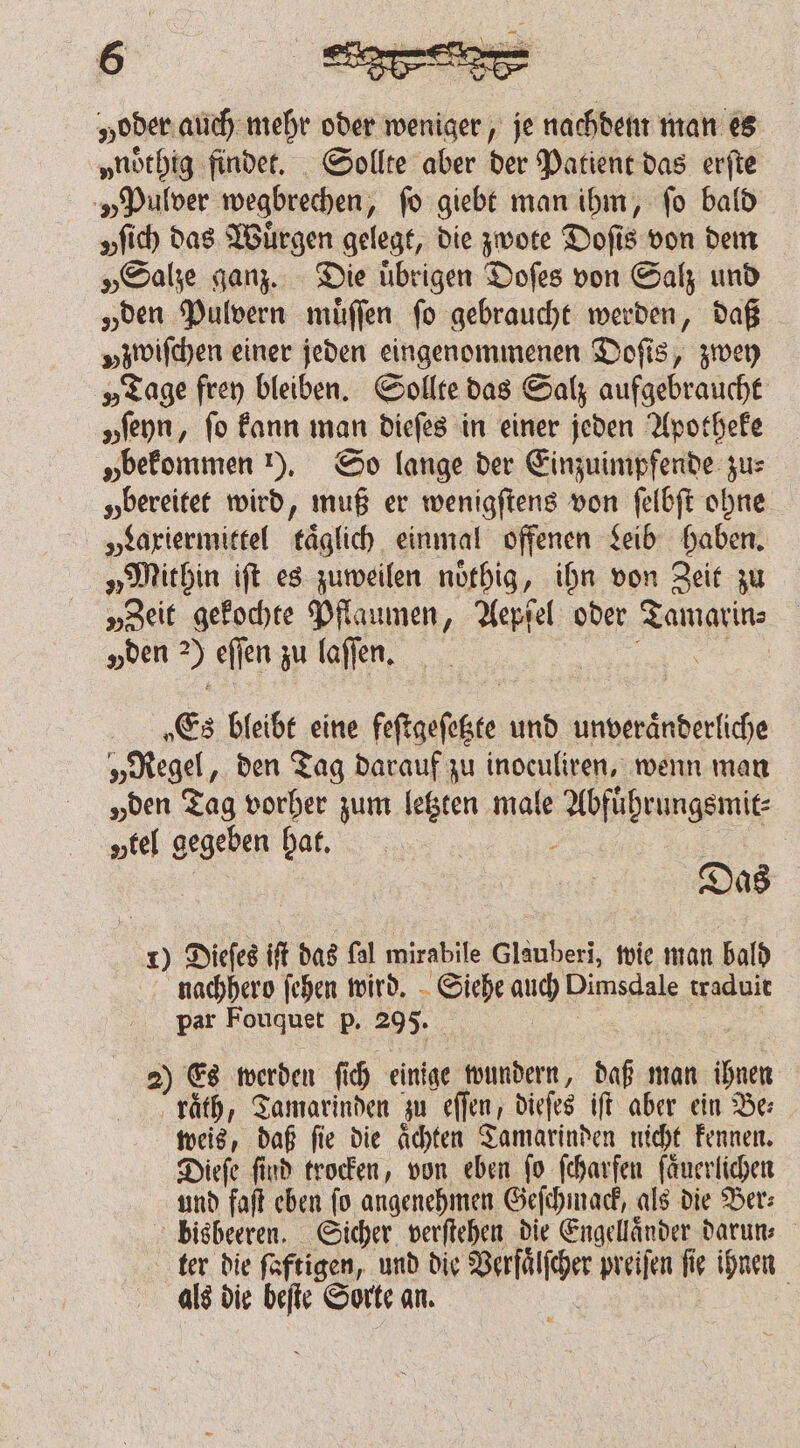 „oder. auch mehr oder weniger, je nachdem man es „noͤthig findet. Sollte aber der Patient das erſte „Pulver wegbrechen, ſo giebt man ihm, ſo bald „ich das Wuͤrgen gelegt, die zwote Doſis von dem „Salze ganz. Die uͤbrigen Doſes von Salz und „den Pulvern muͤſſen fo gebraucht werden, daß »zwiſchen einer jeden eingenommenen Doſis, zwey „Tage frey bleiben. Sollte das Salz aufgebraucht yſeyn, fo kann man dieſes in einer jeden Apotheke „bekommen ). So lange der Einzuimpfende zus „bereitet wird, muß er wenigſtens von ſelbſt ohne „Laxiermittel täglich einmal offenen Leib haben. „Mithin iſt es zuweilen noͤthig, ihn von Zeit zu „Zeit gekochte Pflaumen, Aepfel oder e „den 7) eſſen zu laſſen. Es bleibt eine ſettgeſkte und unveraͤnderliche „Regel, den Tag darauf zu inoculiren, wenn man „den Tag vorher zum letzten male enge tel gegeben hat. Das 1) Dieſes ift das (al mirabile Glauberi, wie man bald nachhero ſehen wird. Siehe auch Dimsdale traduit par Fouquet p. 295. 2) Es werden ſich einige wundern, daß man ihnen raͤth, Tamarinden zu eſſen, dieſes iſt aber ein Be⸗ weis, daß fie die Achten Tamarinden nicht kennen. Dieſe find trocken, von eben fo fcharfen ſaͤuerlichen und faſt eben ſo angenehmen Geſchmack, als die Ber⸗ bisbeeren. Sicher verſtehen die Engellaͤnder darun⸗ ter die ſaftigen, und die ler preiſen ſie ihnen als die beſte Sorte an.