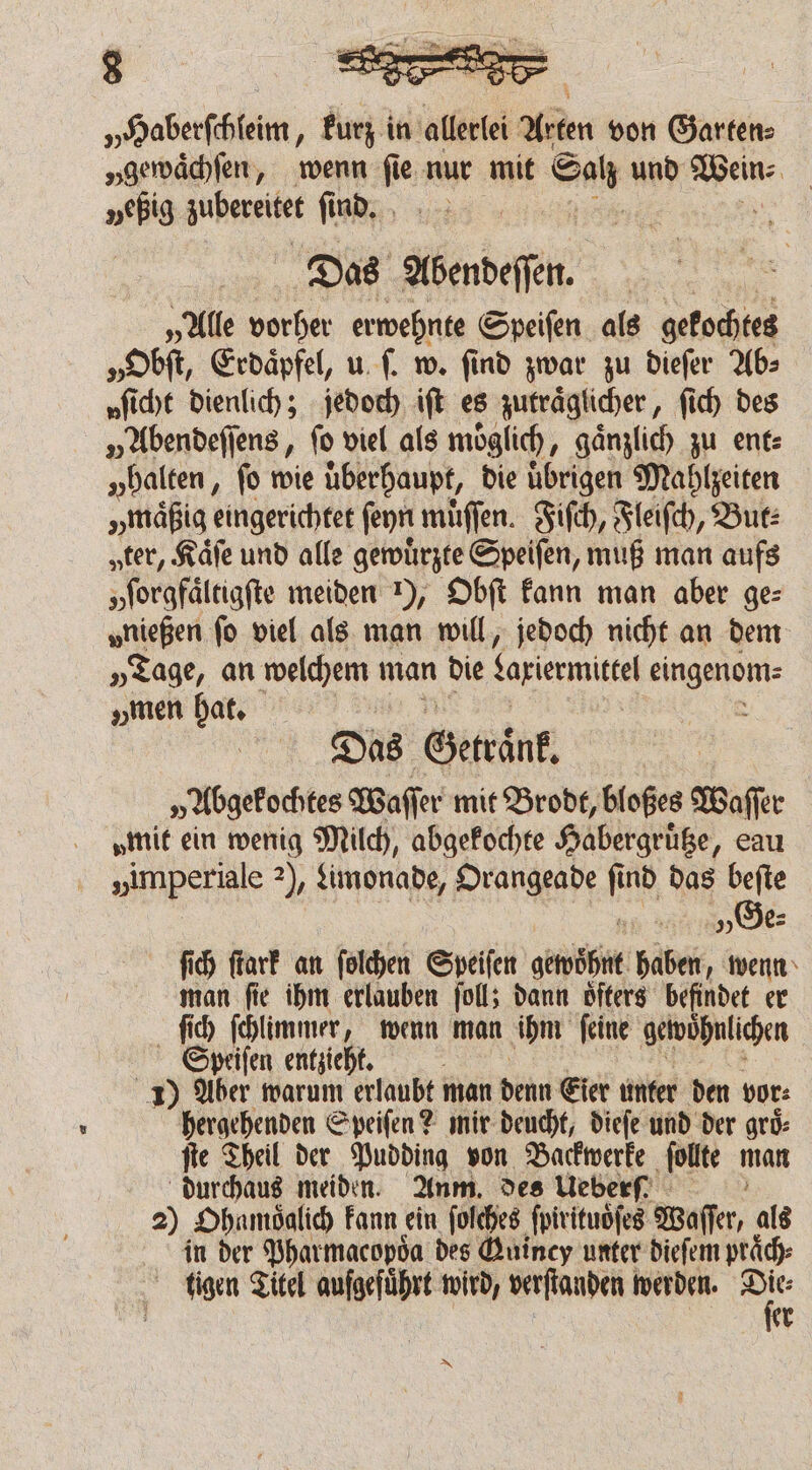 „Haberſchleim, kurz in allerlei Arten von Garten⸗ „gewaͤchſen, wenn fie nur mit Salı und Ja „eßig zubereitet ſind. Das abendeſſn. „Alle vorher erwehnte Speiſen als gekochtes „Obſt, Erdaͤpfel, u ſ. w. find zwar zu dieſer Ab⸗ „fie dienlich; jedoch iſt es zutraͤglicher, ſich des „Abendeſſens, fo viel als moͤglich, gänzlich zu ent: „halten, fo wie überhaupt, die übrigen Mahlzeiten „maͤßig eingerichtet fer muͤſſen. Fiſch, Fleiſch, But: „ter, Kaͤſe und alle gewuͤrzte Speiſen, muß man aufs yſorgfaͤltigſte meiden ), Obſt kann man aber ge: „nießen fo viel als man will, jedoch nicht an dem „Tage, an welchem man die Lariermittel eingenom⸗ „en hat. 0 Das Getraͤnk „Abgekochtes Waſſer mit Brodt, bloßes Waſſer „mit ein wenig Milch, abgekochte Habergruͤtze, eau „imperiale 2), Limonade, Orangeade find das beſte . „Ge⸗ ſich ſtark an ſolchen Speiſen gewohnt haben, wenn man ſie ihm erlauben ſoll; dann oͤſters befindet er ſich ſchlimmer „wenn man ihm feine gewohnlichen Speiſen entzieht. g 1) Aber warum erlaubt man denn Eier unter den vor: hergehenden Speiſen? mir deucht, dieſe und der grd: ſte Theil der Pudding von Backwerke ſollte man dun meiden. Anm. des Ueberf 2) Ohnmoͤglich kann ein ſolches ſpirituoͤſes Waſſer, als in der Pharmacopoͤa des Guincy unter dieſem praͤch⸗ tigen Titel aufgeführt wird, verſtanden werden. 1 5 r EN