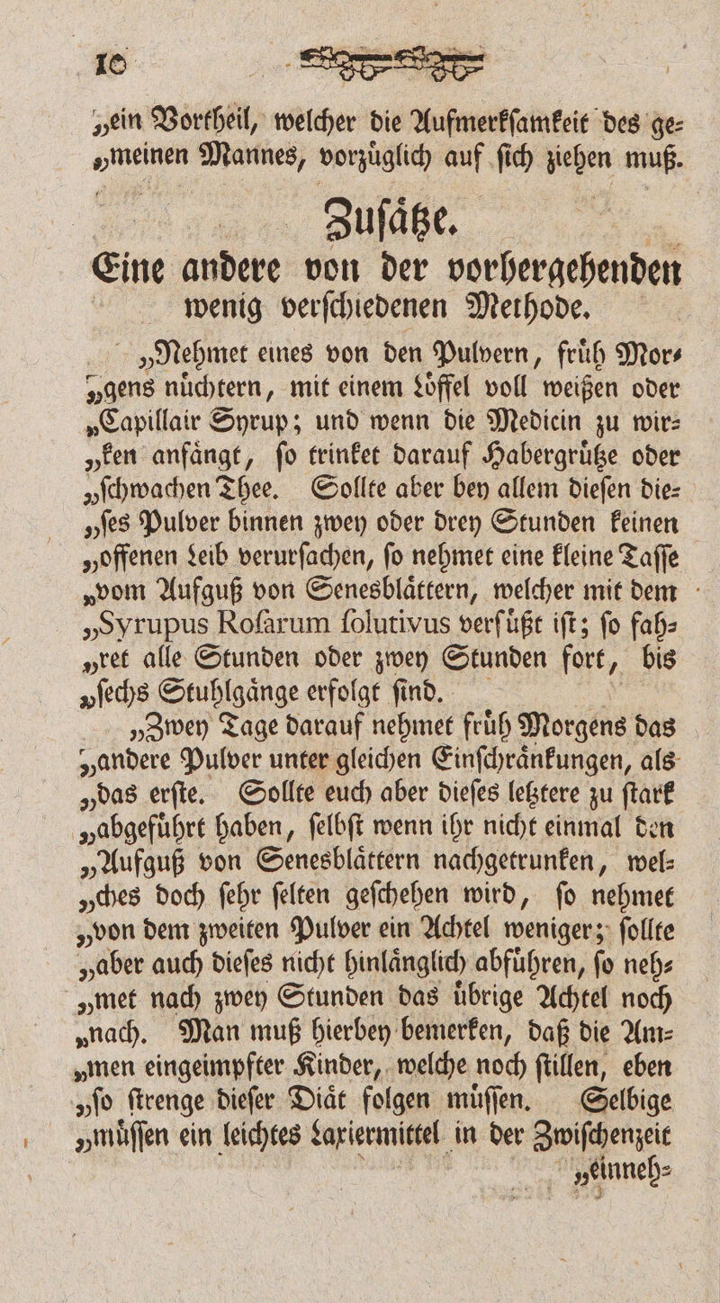 „ein Vortheil, welcher die Apel des ge⸗ née N vorzüglid) ars ſich ziehen muß. | Zuſaͤtze. Eine andert von der vorhergehenden wenig verfchiedenen Methode. | »Nehmet eines von den Pulvern, fruͤh Mor⸗ „gens nüchtern, mit einem Löffel voll weißen oder „Capillair Syrup; und wenn die Mediein zu wir: „ken anfaͤngt, ſo trinket darauf Habergruͤtze oder yſchwachen Thee. Sollte aber bey allem dieſen die⸗ „tes Pulver binnen zwey oder drey Stunden keinen „offenen Leib verurſachen, ſo nehmet eine kleine Taſſe „vom Aufguß von Senesblaͤttern, welcher mit dem „Syrupus Rofarum ſolutivus verfügt iſt; fo fah⸗ pret alle Stunden oder zwey Stunden fort, bis vſechs Stuhlgaͤnge erfolgt find. „Zwey Tage darauf nehmet fruͤh Morgens das „andere Pulver unter gleichen Einſchraͤnkungen, als „das erſte. Sollte euch aber dieſes letztere zu 55 „abgeführt haben, ſelbſt wenn ihr nicht einmal den „Aufguß von Senesblaͤttern nachgetrunken, wel⸗ „ches doch ſehr ſelten geſchehen wird, ſo nehmet „von dem zweiten Pulver ein Achtel weniger; ſollte „aber auch dieſes nicht hinlaͤnglich abfuͤhren, ſo neh⸗ „met nach zwey Stunden das übrige Achtel noch „nach. Man muß hierbey bemerken, daß die Am⸗ „men eingeimpfter Kinder, welche noch ſtillen, eben „ſo ſtrenge dieſer Diaͤt folgen muͤſſe en. Selbige „müffen ein leichtes Lariermittel in der Zwiſchenzeit at »einneh⸗