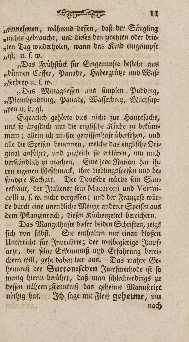 „einnehmen, waͤhrend deſſen, daß der Säugling „nichts gebraucht, und dieſes den zweyten oder drit⸗ „ten Tag wiederholen, wann das Kind eingeimpft viſt. u. ſ. w „Das Frühstück für Eingeimpfte beſteht aus „dünnen Coffee, Panade ; Habergrütze und aa „feıbren u. ſ. w. „Das Mittagseſſen aus ſimplen Pudding, „Plombpudding, Panade, Waſſerbrey, Milchſup⸗ „pen u. d. gl. Eigentlich gehörte dies nicht zur Hauptſache, uns fo aͤngſtlich um die engliſche Kuͤche zu bekuͤm⸗ mern; allein ich mußte gewiſſenhaft uͤberſetzen, und alle die Speiſen benennen, welche das engliſche Oriz ginal anfuͤhrt, und zugleich fie erklaͤren, um mich verſtaͤndlich zu machen. Eine jede Nation hat ih⸗ ren eigenen Geſchmack, ihre Lieblingsſpeiſen und bes ſondere Kochart. Der Deutſche würde fin Gau: erkraut, der Italiener ſein Macaroni und Vermi- celli u. ſ. w. nicht vergeſſen; und der Franzoſe wuͤr⸗ de durch eine unendliche Menge anderer Speiſen aus dem Pflanzenreich, dieſen Kuͤchenzettel bereichern. Das Mangelhafte dieſer beiden Schriften, zeigt ſich von ſelbſt. Sie enthalten nur einen bloßen Unterricht fuͤr Inoculirte; der wißbegierige Impf⸗ arzt, der ſeine Erkenntniß und Erfahrung berei— chern will, geht dabey leer aus. Das wahre Ge⸗ heimniß der Suttoniſchen Impfmethode iſt ſo wenig hierin beruͤhrt, daß man ſchlechterdings zu deſſen naͤhern Kenntniß das geheime Manuſcript noͤthig hat. Ich ſage mit Fleiß geheime, um | 95 nach 2