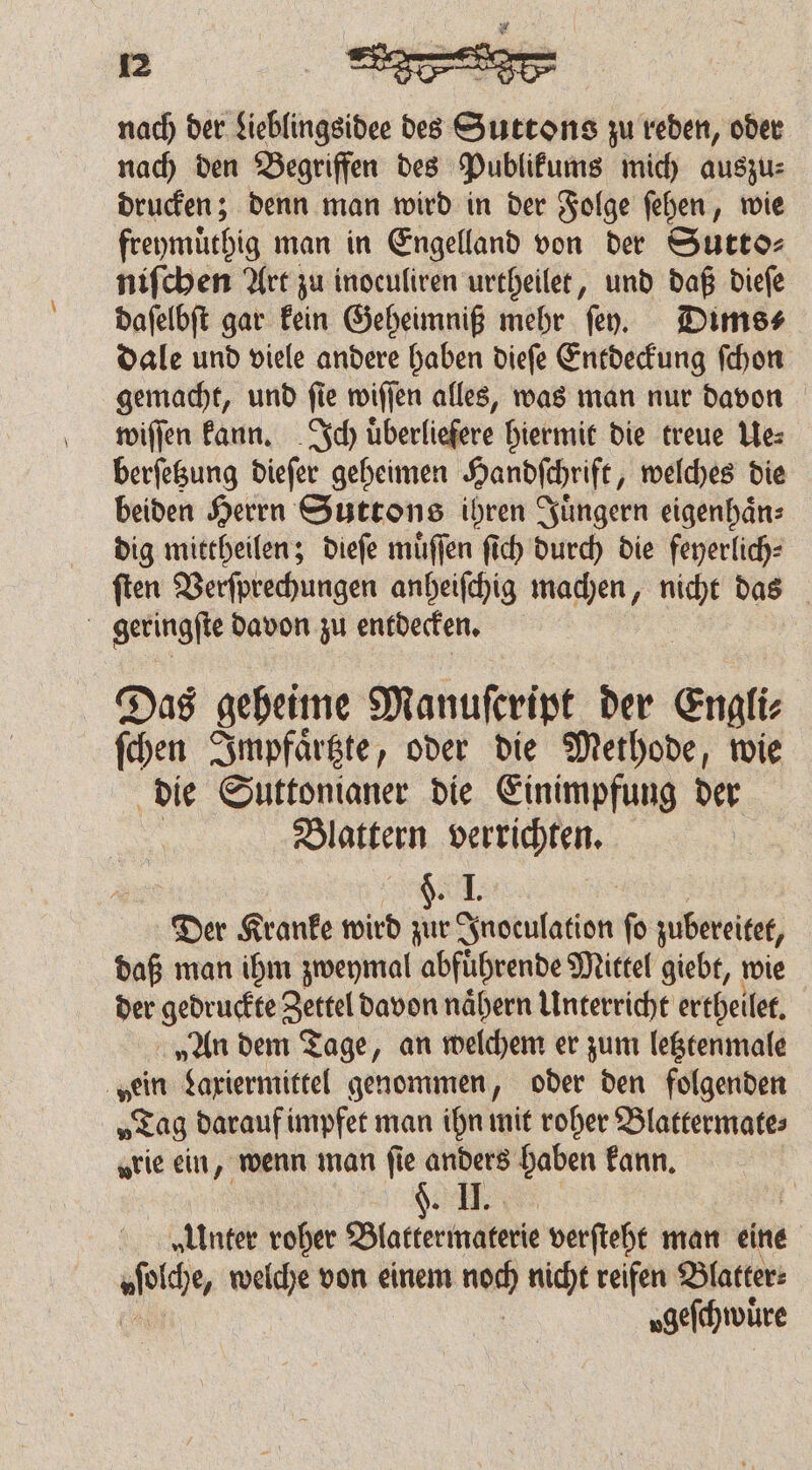 nach der Lieblingsidee des Sabre zu reden, oder nach den Begriffen des Publikums mich auszu⸗ drucken; denn man wird in der Folge ſehen, wie freymuͤthig man in Engelland von der Sutto⸗ niſchen Art zu inocufiren urtheilet, und daß dieſe daſelbſt gar kein Geheimniß mehr ſey. Dims⸗ dale und viele andere haben dieſe Entdeckung ſchon gemacht, und ſie wiſſen alles, was man nur davon wiſſen kann. Ich uͤberliefere hiermit die treue Lez berſetzung dieſer geheimen Handschrift, welches die beiden Herrn Suttons ihren Juͤngern eigenhaͤn⸗ dig mittheilen; dieſe muͤſſen ſich durch die feyerlich- ſten Verſprechungen anheiſchig machen, nicht das | geringſte davon zu entdecken. Das geheime Manuſcript der Engli⸗ ſchen Impfaͤrtzte, oder die Methode, wie die Suttonianer die Einimpfung der Blattern verrichten. 1 Der Kranke wird zur Inoculation fo zubereitet, daß man ihm zweymal abfuͤhrende Mittel giebt, wie der gedruckte Zettel davon naͤhern Unterricht ertheilet. „An dem Tage, an welchem er zum letztenmale „ein Laxiermittel genommen, oder den folgenden „Tag darauf impfet man ihn mit roher Blattermate⸗ „rie ein, wenn man fie anders haben kann. u | „Unter roher Blattermaterie verſteht man eine och welche von einem on nicht reifen Blatter: „gelähtwüre