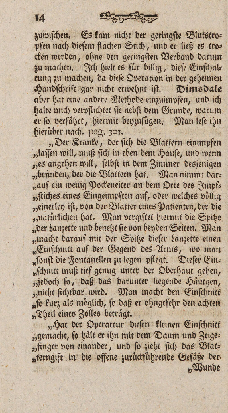 zuwiſchen. Es kam niche d der geringſte Blutstro⸗ pfen nach dieſem flachen Stich, und er ließ es tro⸗ cken werden, ohne den geringſten Verband darum zu machen. Ich hielt es fuͤr billig, dieſe Einſchal⸗ tung zu machen, da dieſe Operation in der geheimen Handſchrift gar nicht erwehnt iſt. Dims dale aber hat eine andere Methode einzuimpfen, und ich halte mich verpflichtet ſie nebſt dem Grunde, warum er fo verfaͤhrt, hiermit beyzufugen. Man leſe ihn hieruͤber nach. pag. zor. | „Der Kranke, der fich die Blattern eitiniofen ‚„laffen will, muß fid) in eben dem Haufe, und wenn Hes angehen will, ſelbſt in dem Zimmer desjenigen „befinden, der die Blattern hat. Man nimmt dar⸗ „auf ein wenig Pockeneiter an dem Orte des Impf⸗ yſtiches eines Eingeimpften auf, oder welches völlig „einerlen iſt, von der Blatter eines Patienten, der die „natürlichen hat. Man vergiftet hiermit die Spitze „der Lanzette und benetzt ſie von beyden Seiten. Man „macht darauf mit der Spitze dieſer Lanzette einen „Einſchnitt auf der Gegend des Arms, wo man „fonft die Fontanellen zu legen pflegt. Dieſer Ein⸗ uſchnitt muß tief genug unter der Oberhaut gehen, „jedoch ſo, daß das darunter liegende Haͤutgen, „richt ſichtbar wird. Man macht den Einſchnitk „fo kurz als möglich, fo daß er ohngeſehr den achten „Theil eines Zolles beträgt. 5 Hat der Operateur dieſen kleinen Einſchnitt „gemacht, fo hält er ihn mit dem Daum und Zeige⸗ „finger von einander, und fo zieht ſich das Blat⸗ aterngift in die offene zurückführende Gefaͤße der „Wunde