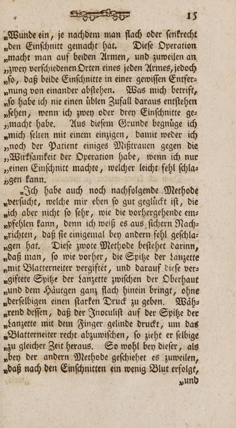 Wunde ein, je nachdem man flach oder ſenkrecht „den Einſchnitt gemacht hat. Dieſe Operation „macht man auf beiden Armen, und zuweilen an „zwey verſchiedenen Orten eines jeden Armes, jedoch no, daß beide Einſchnitte in einer gewiſſen Entfer⸗ „nung von einander abſtehen. Was mich betrift, uſo habe ich nie einen uͤblen Zufall daraus entſtehen „iehen, wenn ich zwey oder drey Einſchnitte ge⸗ „macht habe. Aus dieſem Geunde begnuͤge ich „mich ſelten mit einem einzigen, damit weder ich „noch der Patient einiges Mißtrauen gegen die „Wirkſamkeit der Operation habe, wenn ich nur „einen Einſchnitt machte, welcher leicht fehl ſchla⸗ „gen kann. „sch habe auch noch nachfolgende Methode vverſucht, welche mir eben fo gut gegluͤckt iſt, die „ic aber nicht fo ſehr, wie die vorhergehende em; ‚npfeblen kann, denn ich weiß es aus ſichern Nach⸗ „richten, daß fie einigemal bey andern fehl geſchla⸗ „gen hat. Dieſe zwote Methode beſtehet darinn, „daß man, ſo wie vorher, die Spitze der Lanzette „mit Blatterneiter vergiftet, und darauf dieſe vers vgiftete Spitze der Lanzette zwiſchen der Oberhaut „und dem Haͤutgen ganz flach hinein bringt, ohne „derfelbigen einen ſtarken Druck zu geben. Waͤh⸗ „rend deſſen, daß der Indeuliſt auf der Spitze der „Lanzette mit dem Finger gelinde druckt, um das „Blatterneiter recht abzuwiſchen, fo zieht er felbige „zu gleicher Zeit heraus. So wohl bey dieſer, als „bey der andern Methode geſchiehet es zuweilen, daß “sé den Einſchnitten ein wenig Blut erfolgt, vund