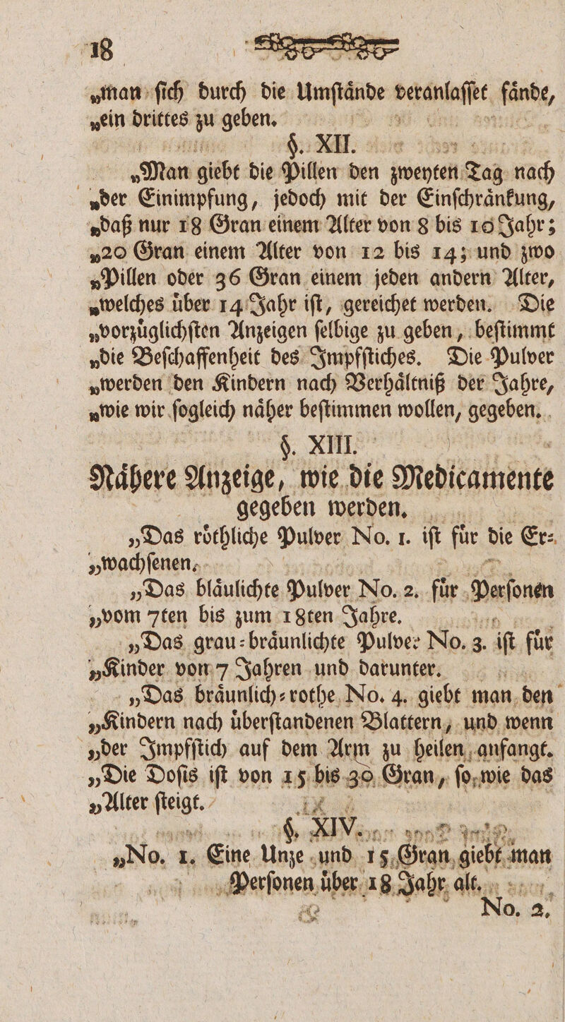 zaman ſich bis die mére ee fende, „ein drittes m geben. S NE: e en e | ‚Man giäbt die Pillen den zweyten Tag nach a der Einimpfung, jedoch mit der Einſchraͤnkung, „daß nur 18 Gran einem Alter von 8 bis ro Jahr; „20 Gran einem Alter von 12 bis 14; und zwo „Pillen oder 36 Gran einem jeden andern Alter, welches über 14 Jahr iſt, gereichet werden. Die „vorzüglichften Anzeigen ſelbige zu geben, beſtimmt „die Beſchaffenheit des Impfſtiches. Die Pulver „werden den Kindern nach Verhaͤltniß der Jahre, „tvie wir fogleic) näber RR) wollen, gegeben. . $. XIII. Nähere Anzeige, wie die Medicamente | gegeben werden. „Das roͤthliche Pulver No. I. it für die Er: „wachfenen. - „Das Nane Pulver No. 85 1955 Dern „vom 7ten bis zum 18ten Jahre. „Das grau⸗ braͤunlichte Pulver No. 3. if für „Kinder von 7 Jahren und darunter. x „Das braͤunlich⸗ rothe No. 4. giebt man den „Kindern nach überftandenen Blattern, und wenn „der Impfſtich auf dem Arm zu heilen anfangt. „Die Doſis iſt von A) bis ze 39 Gran, ſo wie das „älter fige 4, XIV. nt dor 5 Re | „No. 1. Eine Unze und 15 Gran dec man Perſonen über 18 Jahr alt. Ne N ‘+ ° N