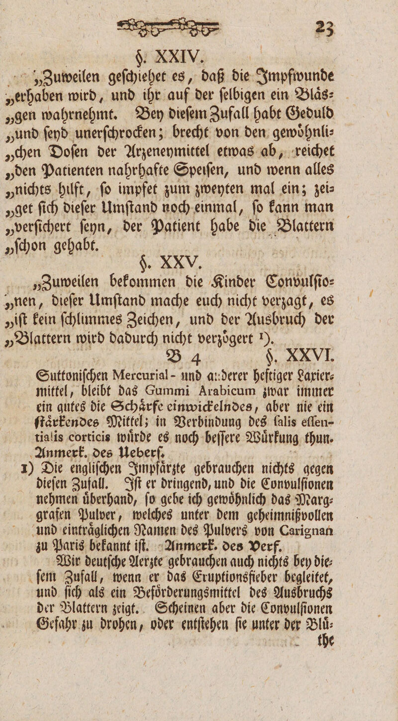 FS. XXIV. Zuweilen geſchiehet es, daß die Impfwunde „erhaben wird, und ihr auf. der felbigen ein Blaͤs⸗ „gen wahrnehmt. Bey dieſem Zufall habt Geduld „und ſeyd unerſchrocken; brecht von den gewoͤhnli⸗ „chen Doſen der Arzeneymittel etwas ab, reichet „den Patienten nahrhafte Speiſen, und wenn alles „nichts hilft, ſo impfet zum zweyten mal ein; zei⸗ „get ſich dieqſer Umſtand noch einmal, fo kann man „verſichert ſeyn, der Patient habe die Blattern „hen gehabt. $. XXV. „Zuweilen bekommen die Kinder Convulſi o⸗ „nen, dieſer Umſtand mache euch nicht verzagt, es pift kein ſchlimmes Zeichen, und der Ausbruch der „Blattern wird dadurch nicht verzoͤgert 1). B 4 §. XXVI. Suttonifchen Mercurial - und a::derer heftiger Laxier⸗ mittel, bleibt das Gummi Arabicum zwar immer ein gutes die Schärfe einwickelndes, aber nie ein ſtaͤrkendes Mittel; in Verbindung des lalis eflen- tialis corticis wuͤrde es noch beſſere Wuͤrkung thun. Anmerk. des Ueberſ. 1) Die engliſchen Impfaͤrzte gebrauchen nichts gegen dieſen Zufall. Iſt er dringend, und die Convulſionen nehmen uͤberhand, ſo gebe ich gewoͤhnlich das Marg⸗ grafen Pulver, welches unter dem geheimnißvollen und eintraͤglichen Namen des Pulvers von Carignan zu Paris bekannt iſt. Anmerk. des Verf. Wir rh Aerzte gebrauchen auch nichts bey die; ſem Zufall, wenn er das Eruptionsfieber begleitet, und ſich als ein Befoͤrderungsmittel des Ausbruchs der Blattern zeigt. Scheinen aber die Convulſionen Geſahr zu drohen, oder een ſie unter au PP the