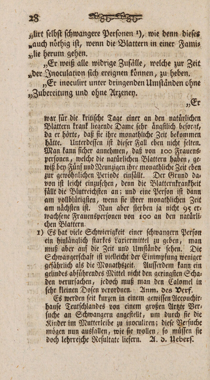 Hlirt ſelbſt 0588 sad 1), wie denn dieſes auch noͤthig iſt, wenn die Blattern in einer “amis „tie herum gehen. „Er weiß alle widrige Zufälle ; weis zur Zeit „der Inoculation ſich ereignen koͤnnen, zu heben. „Er inoculirt unter dringenden 8 ohne a ih und Lu dienen: à „Er war fuͤr die kritiſche ER einer an ben natürlichen Blattern krank liegende Dame ſehr aͤngſtlich beforat, da er hoͤrte, daß ſie ihre monathliche Zeit bekommen haͤtte. Unterdeſſen iſt dieſer Fall eben nicht ſelten. Man kann ſicher annehmen, daß von 100 Frauen perſonen, welche die natuͤrlichen Blattern haben, ge⸗ wiß bey Fuͤnf und Neunzigen ihre monathliche Zeit eben zur gewöhnlichen Periode einfällt. Der Grund das von iſt leicht einzuſehen, denn die Blatternkrankheit faͤllt die Blutreichſten an; und eine Perſon iſt dann am e e wenn ſie ihrer monathlichen Zeit am naͤchſten iſt. Nun aber ſterben ja nicht 95 er⸗ wachſene Frauensperſonen von 100 an den natuͤrli⸗ chen Blattern. 1) Es hat viele Schwierigkeit einer ſchwangern Perſon ein hinlaͤnglich ſtarkes Laxiermittel zu geben, man muß aber auf die Zeit und Umftände ſehen. Die Schwangerſchaſt iſt vielleicht der Einimpfung weniger gefaͤhrlich als die Monathszeit. Auſſerdem kann ein gelindes abfuͤhrendes Mittel nicht den geringſten S ha: den verurſachen, jedoch muß man den Calomel in ſehr kleinen Dofen verordnen. Anm. des Verf. Es werden ſeit kurzen in einem gewiſſen Accouchir⸗ hauſe Teutſchlandes von einem großen Artzte Ver⸗ ſuche an Schwangern angeſtellt, um durch ſie die Kinder im Mutterleibe zu inoculiren; dieſe Verſuche mögen nun ausfallen, wie fie wollen, fo muͤſſen fie doch lehrreiche Reſultate liefern. A. d. d. Ueberſ.