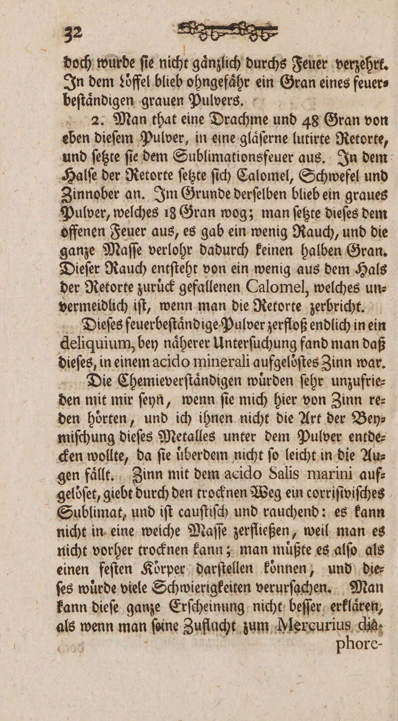 doch wurde fie nicht enges durchs Feuer verzehrt. In dem Loffel blieb ohngefaͤhr ein Gran eines feuer⸗ beſtaͤndigen grauen Pulvers. 2. Man that eine Dea und 48 Gran von eben dieſem Pulver, in eine glaͤſerne lutirte Retorte, und ſetzte fie dem Sublimationsfeuer aus. In dem ‚Halle der Retorte feste ſich Calomel, Schwefel und Zinnober an. Im Grunde derſelben blieb ein graues Pulver, w welches 18 Gran wog; man ſetzte dieſes dem offenen Feuer aus, es gab ein wenig Rauch, und die ganze Maſſe verlohr dadurch keinen halben Gran. Dieſer Rauch entſteht + von ein wenig aus dem Hals der Retorte zuruͤck gefallenen Calomel, welches un⸗ vermeidlich iſt, wenn man die Retorte zerbricht. | Dieſes feuerbeftändige Pulver zerfloß endlich in ein deliquium, bey näherer Unterſuchung fand man daß Die Chemieverſtaͤndigen würden ſehr unzufrie⸗ den mit mir ſeyn, wenn fie mich hier von Zinn re⸗ den hoͤrten, und ich ihnen nicht die Art der Bey⸗ miſchung dieſes Metalles unter dem Pulver entde⸗ cken wollte, da fie uͤberdem nicht fo leicht in die Au⸗ gen fälle, Zinn mit dem acido Salis marini auf geloͤſet, giebt durch den trocknen Weg ein corriſiviſches Sublimat, und iſt cauſtiſch und rauchend: es kann nicht in eine weiche Maſſe zerfließen, weil man es nicht vorher trocknen kann; man müßte es alfo als einen feſten Körper darſtellen koͤnnen, und die ſes wuͤrde viele Schwierigkeiten verurſachen. Man kann dieſe ganze Erſcheinung nicht beſſer erklaͤren, : wenn man feine Zuflacht zum Mercurius. die: phore-