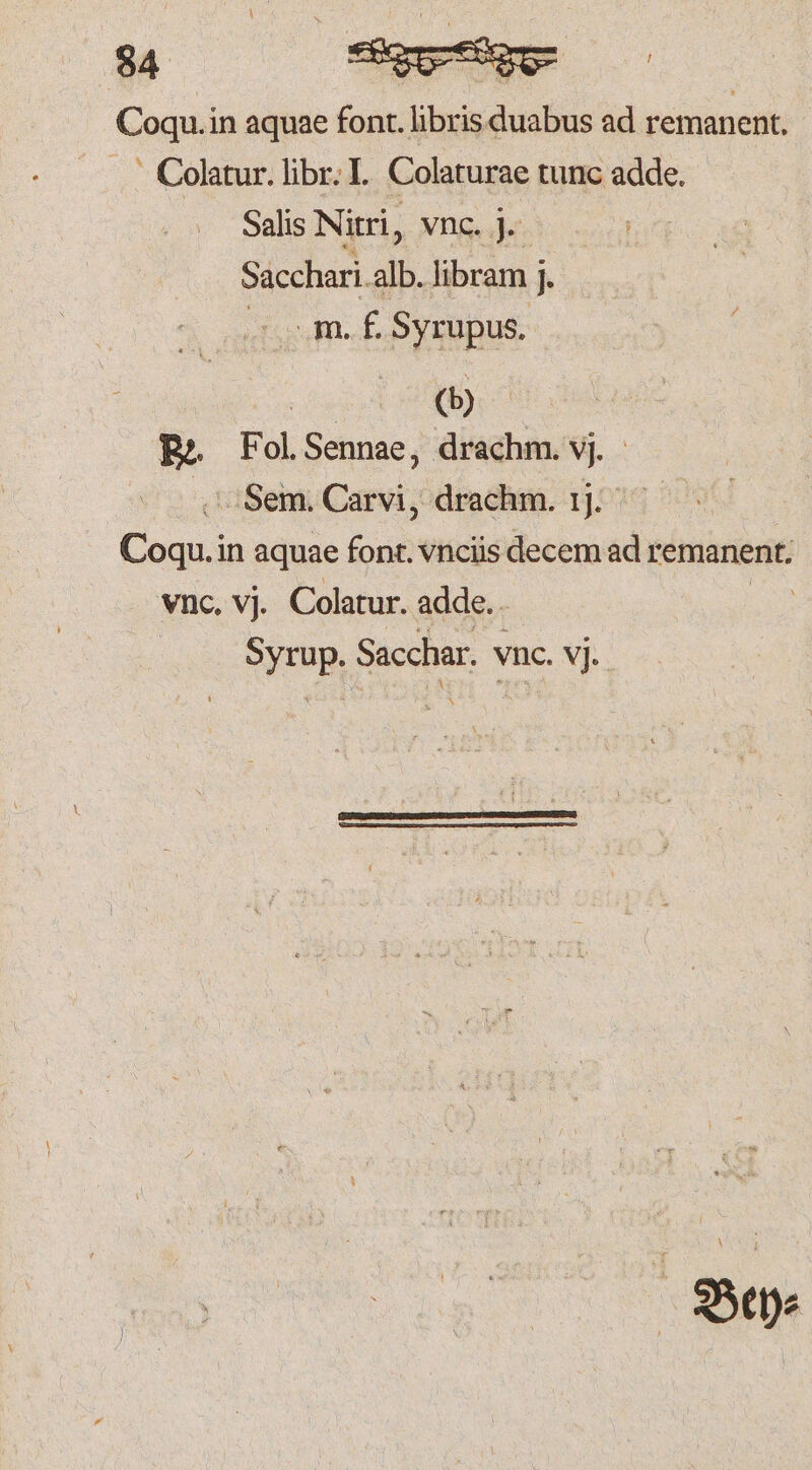 Coqu.in aquae font. lisa ad remanent. C olatur. libr. I. Colaturae tunc adde. Salis Nitri, vnc. j. Sacchari.alb. libram j. m. f. Syrupus. ia. 2 | Re. Fol. Sennae, drachm. vj Sem. Carvi, drachm. 11. Cu in aquae font. vnciis decem ad remanent. vnc. vj. Colatur. adde. Syrup. Sacchar. vnc. vj.