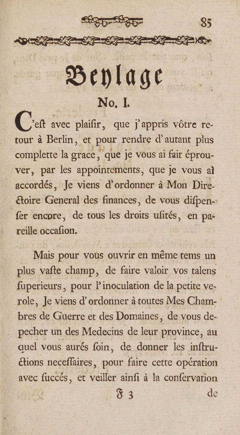 Ca avec plaifir 5 que J'appris vôtre re- tour à Berlin, et pour rendre d autant plus complette la grace, que je vous ai fair éprou- ver, par les appointements, que je vous al accordés, Je viens d’ordonner à Mon Dire- étoire General des finances, de vous diſpen- fer encore, de tous les droits ufités, en pa- reille occaſion. Mais pour vous ouvrir en même tems un plus vaſte champ, de faire valoir vos talens ſuperieurs, pour P inoculation de la petite ve- role, Je viens d' ordonner à toutes Mes Cham- bres de Guerre et des Domaines, de vous de- pecher un des Medecins de leur province, au quel vous aurés foin, de donner les inſtru- étions neceſſaires, pour faire cette opération avec fuccés, et veiller ainfi à la confervation ra 3 de