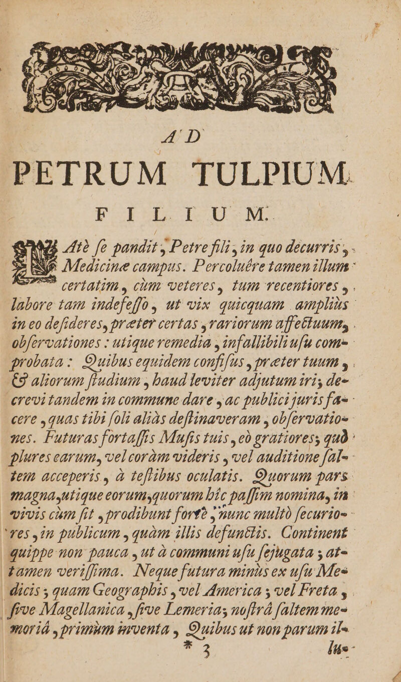 PETRUM TULPIUM. PIU LU M. MS 7/72 fo pandit , Petre fili ,in quo decurris , . Ne Medicine campus. Percoluére tamen illum : T certatim, cüm veteres, tum vecentiores , . labore tam indefeffó, ut vix quicquam | amplias | 2n eo defideres, preter certas rariorum uffettuum, . obfervationes : utique remedia , infallibiliufu come : grobaza : Ouibus equidem coufifus , preter tuum , . C98 aliorum [Hudium , baud leviter adjutum iri, de erevitaudem in commune dare 4ac publici juris fa - cere ,quas tibi [oli aliàs deflinaveram , obfervatios zes. Futuras fortaffris Mufis tuis ,e0 gratioress quà : plures carum. velcoràm videris , vel auditione fal- - Teu acceperis , à teflibus oculatis. Quorum pars. magnautique eorumsquorum bíc paffim nomina, 1n : vivis cin fit ,prodibunt forte ynunc multo fecurio- - 'Yes in publicum , quàm illis defuntlis. Continent - quippe nou pauca , ut à communi ufu fejugata s at- tamen verif[nma. Neque futura minis ex ufu Mes | dicis s quam Geographis , vel dmerica s vel Freta , | | frve Magellanica , frve Lemerias noftrá faltem me- Jor iá , prium snrvoenta , Quibus ut non parum iT« *3 liis -