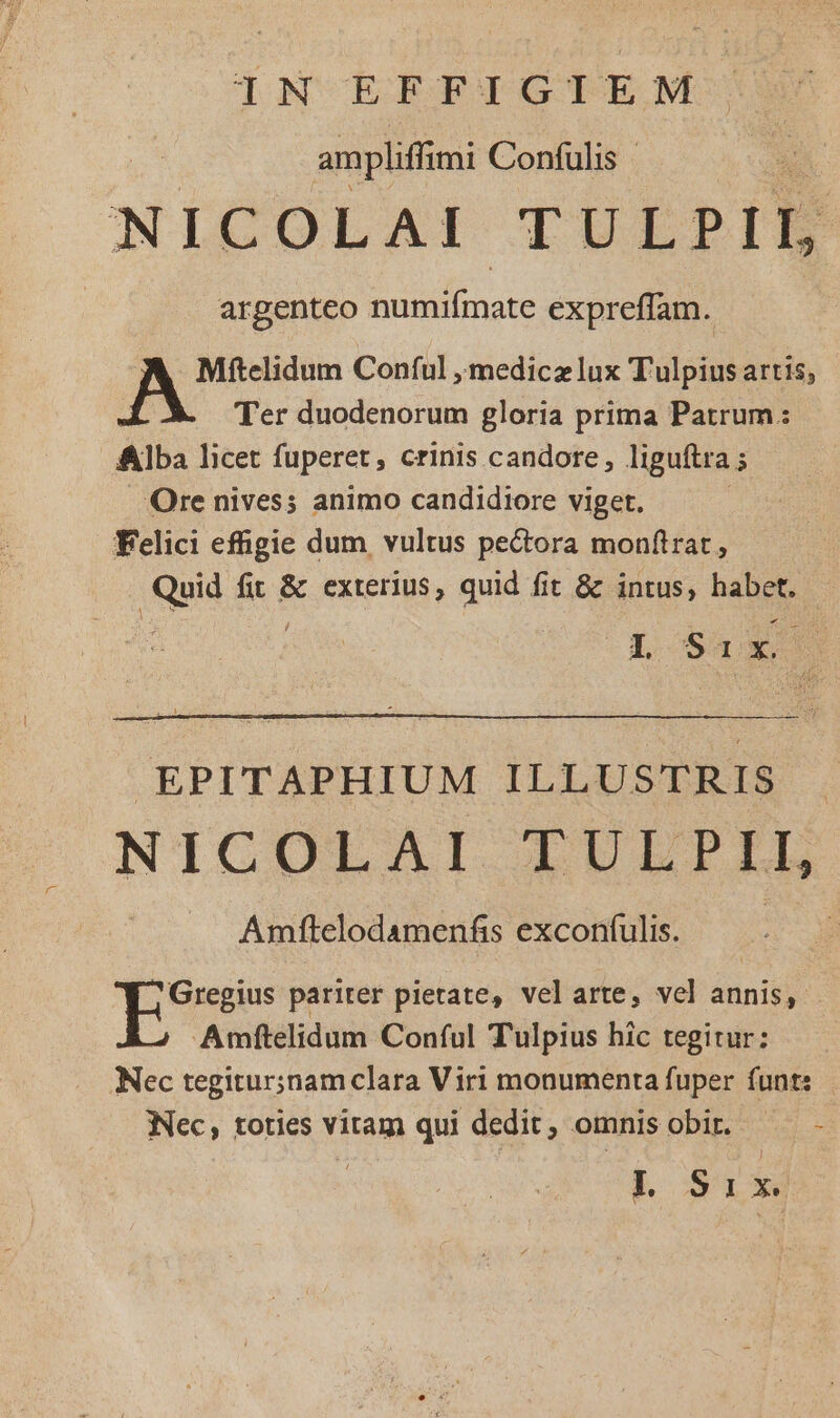 IN EFFIGIEM ampliffimi Confulis | NICOLAI TULPIL argenteo purae expreffam. Mftelidum Conful ,imedicz lux T'ulpius artis, Ter duodenorum gloria prima Patrum: Alba licet fuperet, crinis candore, liguftra ; Ore nives; animo candidiore viget. Felici effigie dum vultus pectora monftrat , fid fii &amp; exterius, quid fit &amp; intus, habet. UR Six EPITAPHIUM YES NICOLAI LULPEL Amftelodamenfis exconfulis. Gregius pariter pietate, velarte, vel annis, Amftelidum Conful Tulpius hic tegitur: Nec tegitur;inam clara Viri monumenta fuper funt: INec, toties vitam qui dedit, omnis obir. -