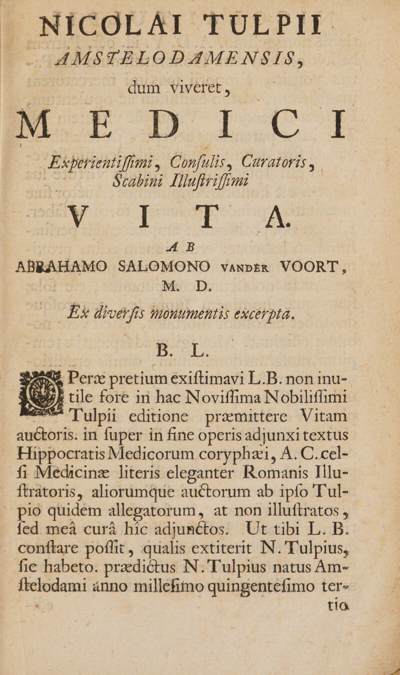 J NICOLAI TULPII v AMSTELODAMENSIS,. dum viveret, — Experieutiffimi , Confulis, Curatoris, | Scabini Hlufirifrmz e dUUReU Lili QENML n A B ABRAHAMO SALOMONO vawgbt&amp; VOORT, M. D. | Ex diverfis mouumentis excerpta. E. CL. T M er- Ie Pe Perx pretium exiftimavi L.B. non inu-. No. tile fore in hac N oviffima Nobiliffimi e Tulpii editione pramittere Vitam auctoris. in fuper in fine operis adjunxi textus Hippocratis Medicorum coryphai, A. C.cel- fi Medicinz literis eleganter Romanis Illu- . ftratoris, aliorumque auctorum ab ipfo T'ul- - pio quidem allegatorum, at non illuftratos , ed meà curá hic adjumctos. Ut tibi L. B. conftare poffit , qualis extiterit IN. Tulpius, fic habeto. praedictus N.'Tulpius natus Am- ftelodami 4nno millefimo quingentefimo ter- tia