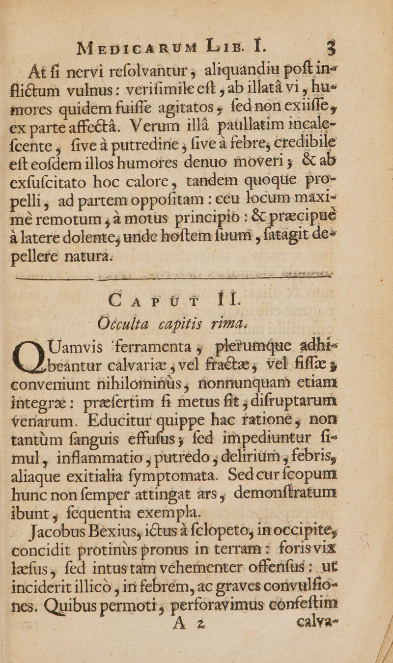 Át fi nervi refolvantur 4 aliquandiu poft in« fli&amp;tum vulnus: verifimile eft ; ab illatà vi , hu» mores quidem fuiffe agitatos ; fed non exiifle, ex parte affectà. Verum illà paullatim incale- Ícehte , five à putredine ; (ive à febre; credibile eft eofdem illos humores denuo moveri; &amp; ab exfuícitato hoc calore, tandem quoque. pro- pelli ad partem oppofitam : ceu locum maxi- mé remotum , à motüs principio : &amp; praecipue à latere dolente; uride hoftem fuum , fatagit de» pellere natura. | CAV0T IL Oécculta capitis rima. Uamvis ferramenta ;. plerumque adhi- beántur cálvariz ; vel fratze; vel fiffze conveniunt Dihilómibüs, nonnunquam etiam integra: praefertim fi metus fit ; difruptarum Vériarum. Educitur quippe hac fationeé 9 non tantüm fanguis effufusy fed impediuntur fi- mul, inflammatio ; putredo ; deliriüm ; febris, aliaque exitialia fymptomata. Sedcurícopum hunc non femper attingat ars, demonftratum ibunt, fequentia exempla. | Jacobus Bexius, ictus à fclopeto; in occipites concidit protinus pronus in terram : forisvix . lacfus,, fed intustam véhernenter offenfüs : ut inciderit illico, iri febrem, ac graves convulfio- nes. Quibus permoti , perforavimus cónfeftim A Zz