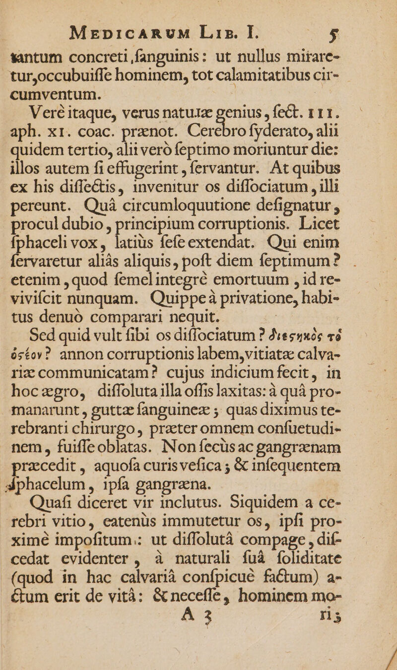 santum concreti,fanguinis: ut nullus mirare- turjoccubuiffe hominem, tot calamitatibus cir- cumventum. | | Veré itaque, verus nature genius , fect. 111. aph. xr. coac. pranot. Cerebro fyderato, alii quidem tertio, alii veró feptimo moriuntur die: illos autem fi effugerint , fervantur. At quibus ex his diffectis, invenitur os diffociatum , illi pereunt. Quà circumloquutione defignatur , procul dubio, principium corruptionis. Licet fphaceli vox , inis fefe extendat. Qui enim fervaretur aliás aliquis, poft diem feptimum? | etenim ,quod femelintegré emortuum , id re- viviícit nunquam. Quippeà privatione, habi- tus denuó comparari nequit. | : Sed quid vult fibi os diffociatum ? «es5x6c «6 ós£ov? annon corruptionis labem,vitiata calva- riz communicatam? cujus indiciumfecit, in hoczgro, diffoluta illa offis laxitas: à quà pro- manarunt , guttz fanguinez 5 quas diximus te- rebranti chirurgo , praeter omnem confuetudi- nem, fuiffeoblatas. Non fecüsac gangraenam pracedit, aquofa curisvefica ; &amp; infequentem 3phacelum , ipfa gangraena. Quafi diceret vir inclutus. Siquidem a ce- rebri vitio, eatenus immutetur os, ipfi pro- ximé impofitum.: ut diffolutà compage , dií- cedat evidenter , à naturali fuà (cliditate (quod in hac calvarià confpicué factum) a- &amp;tum erit de vità: &amp; neceffe, hominem mo-