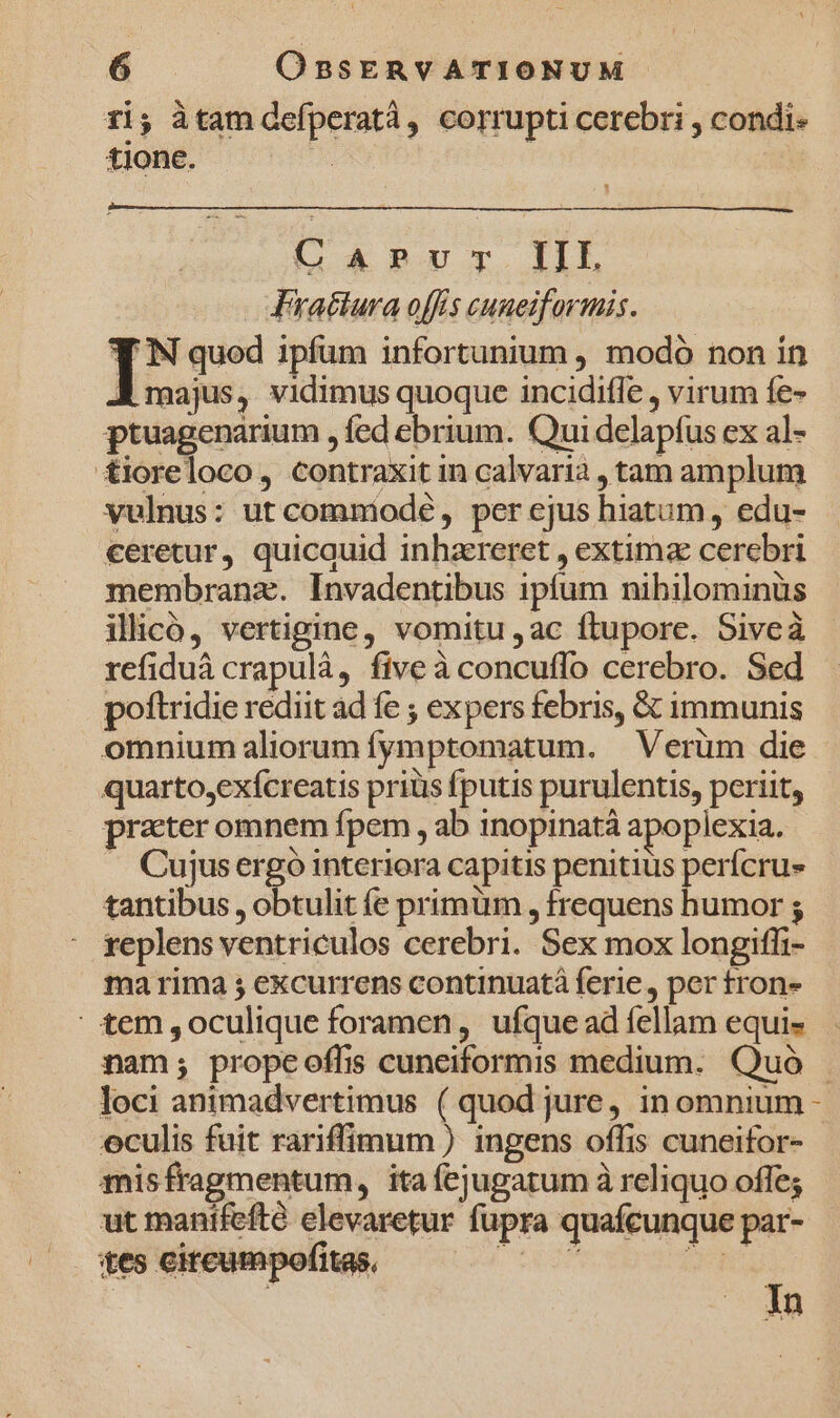 1i; àtam defperatà, corrupti cerebri , condi- tione. | o4 2Uc IL Frattura offis cuneiformis. I IN quod ipfüm infortunium , modó non in EB majus, vidimus quoque incidifle , virum fe- ptuagenarium , fed ebrium. Qui delapfus ex al- £ioreloco, contraxit in calvarià , tam amplum vulnus: ut commodeé, per ejus hiatum, edu- ceretur, quicauid inhzreret , extima cerebri membranz. Invadentibus ipfum nihilominüs iliicó, vertigine, vomitu ,ac ftupore. Siveà refiduá crapulà, five à concuffo cerebro. Sed poftridie rediit ad fe ; expers febris, &amp; immunis omnium aliorum fymptomatum. — Verüm die quarto,exícreatis priüs fputis purulentis, periit, prater omnem fpem , ab inopinatá apoplexia. Cujus ergó interiora capitis penitius perfcrus tantibus , obtulit fe primüm , frequens humor ; : replens ventriculos cerebri. Sex mox longiffi- ma rima ; excurrens continuatà ferie, per tron- nam; propeoflis cuneiformis medium. Quó loci animadvertimus ( quod jure, in omnium eculis fuit rariffimum ) ingens offis cuneifor- misfragmentum, ita fejugatum à reliquo offe; ut manifefté elevaretur fupra quafcunque par- tes cireumpofitas, — 23 i Ain Li