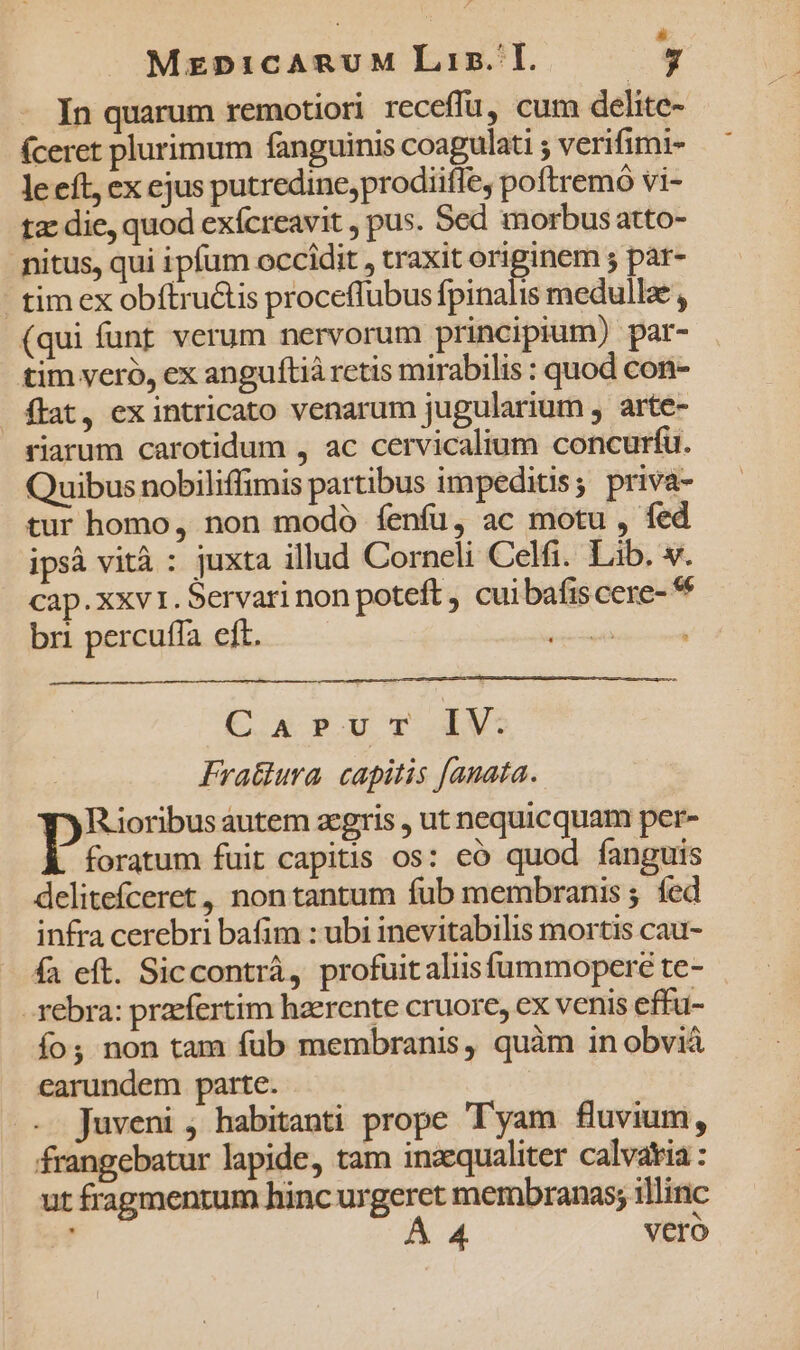 In quarum remotiori receflu, cum delite- (ceret plurimum fanguinis coagulati ; verifimi- le eft, ex ejus putredine,prodiifle, poftremó vi- tz die, quod exícreavit , pus. Sed morbus atto- nitus, qui ipfum occidit , traxit originem s par- tim ex obítru&amp;tis proceflubus fpinalis medullae , (qui funt verum nervorum principium) par- tim veró, ex anguftiá retis mirabilis : quod con- flat, ex intricato venarum jugularium , arte- riarum carotidum , ac cervicalium concurfu. Quibus nobiliffimis partibus impeditis; priva- tur homo, non modo íenfu, ac motu , fed ipsà vità : juxta illud Corneli Celfi. Lib. v. cap.xxv1. Servari non poteft , cui bafis cere- bri percuffa eft. TIEUSEUREN C. x P.U T LV. Fra&amp;ura. capitis fanata. Rioribus autem zcgris , ut nequicquam per- foratum fuit capitis os: eó quod fanguis delitefceret, non tantum fub membranis ; fed infra cerebri bafim : ubi inevitabilis mortis cau- fa eft. Siccontrá, profuit aliisfummopere te- -rebra: praefertim haerente cruore, cx venis effu- o; non tam fub membranis, quàm in obviá earundem parte. Juveni , habitanti prope yam fluvium, frangebatur lapide, tam inaequaliter calvatia: ut fragmentum hinc urgeret membranas; illinc