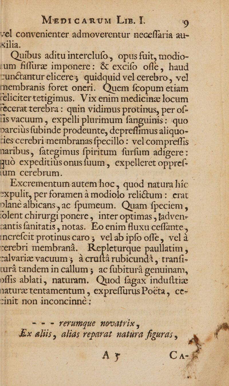 vel convenienter admoverentur neceflaria au- x1lia. Quibus aditu interclufo, opus fuit, modio- ium fiffurae imponere: &amp; excifío ofle, haud zunétantur eliceres quidquid vel cerebro, vel membranis foret oneri. Quem fcopum etiam 'elicitertetigimus. Vix enim medicinae locum Ü recerat terebra: quin vidimus protinus, per of- as vacuum., expelli plurimum be pde : quo varciüs fubinde prodeunte, depreffimus aliquo- des cerebriimembranasfpecillo : vel. compreffis maribus, fategimus fpiritum furfum adigere : quo expeditius onusfuum., expelleret oppref- ium cerebrum. | ; Excrementum autem hoc, quod natura híc *xpulit, per foramen à modiolo relidtum : erat »lané albicans, ac fpumeum. Quam fpeciem, olent chirurgi ponere, inter optimas , tadven- :antis fanitatis, notas. Eo enim fluxu ceffante., incréfcit protinuscaros velab ipfo offe, velà cerebri membranà. Repleturque paullatim , zalvariz vacuum 5, àcruftà rubicunda , tranfi- iur tandem in callum; ac fübiturà genuinam, »flis ablati, naturam. Quod fagax indufltize naturae tentamentum , expreffurus Pocta, ce- zinit non inconcinné: -o- o fl'Yumque novatvix , Ex aliis, alias reparat natura figuras , |