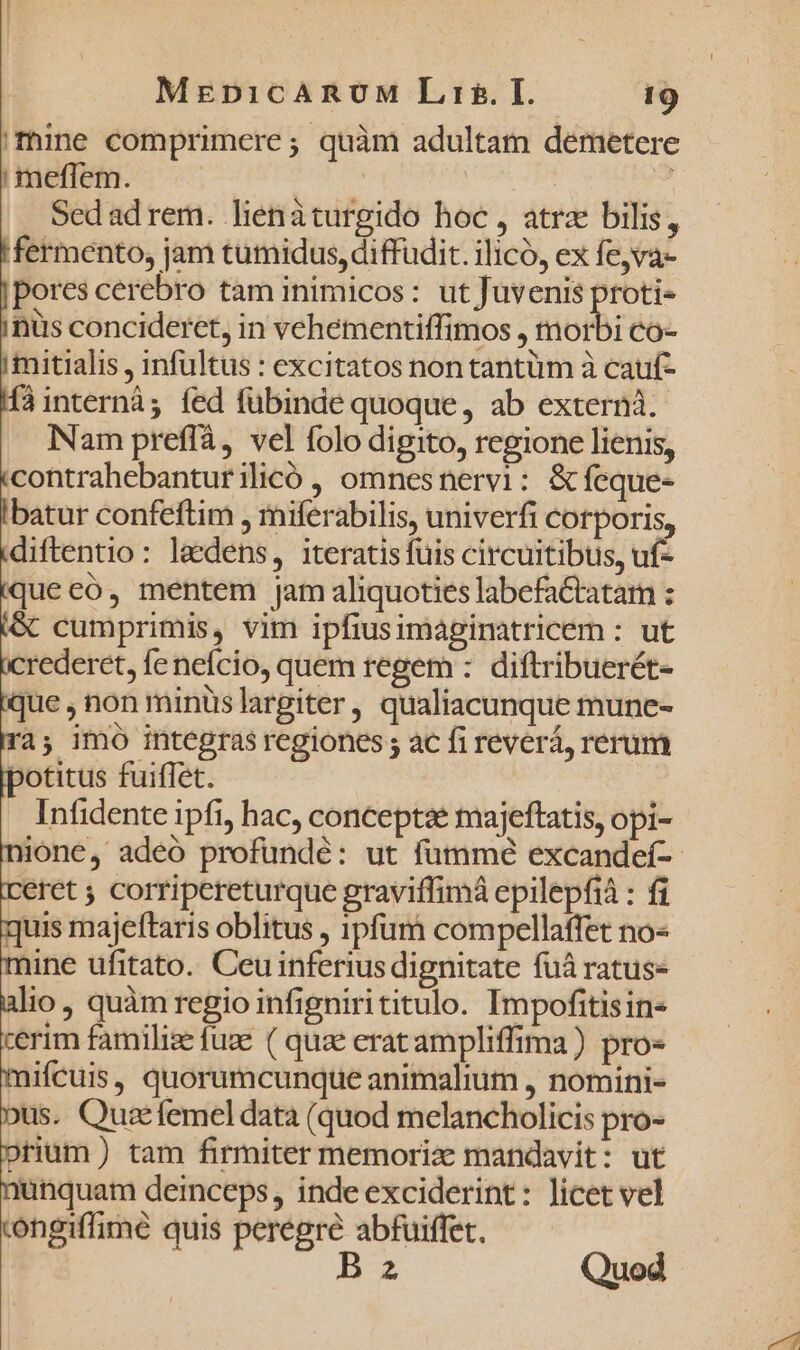 mine comprimere; quàm adultam demetere | meffem. | Sedadrem. lienàturgido hoc, atrz bilis, fermento, jam tumidus, diffudit. ilico, ex fe,va- pores cerebro tam inimicos: ut Juvenis proti- nus concideret, in vehementiffimos , morbi co- mitialis , infültus : excitatos non tantüm à cauf- Íàinternà; fed fübinde quoque, ab externà. Nam preffà, vel folo digito, regione lienis, contrahebanturilicó , omnesnervi: &amp;feque- batur confeftim , miferabilis, univerfi cotporis, diftentio: laedens, iteratis fuis circuitibus, uf- queeó, mentem jam aliquoties labefa&amp;tatam : &amp; cumprimis, vim ipfiusimaginatricem : ut crederet, fe nefcio, quem regem : diftribuerét- que , non minüslargiter, qualiacunque mune- a; imó integras regiones ; ac fi reverá, rerum potitus fuiffet. Infidente ipfi, hac, conceptae majeftatis, opi- nione, adeó profundé: ut fummé excandeí-- eret ; corripereturque graviffimà epilepfià : fi quis majeftaris oblitus , ipfum compellaffet no- mine ufitato. Ceu inferius dignitate fuá ratus- alio, quàm regio infignirititulo. Impofitisins cerim familize fuze ( quae eratampliffima) pro- mifcuis, quorumcunque animalium , nomini- Dus. Quarfemeldata (quod melancholicis pro- prium) tam firmiter memoriz mandavit: ut nunquam deinceps, inde exciderint: licet vel congiffimé quis peregre abfuiffet. Bn Quod