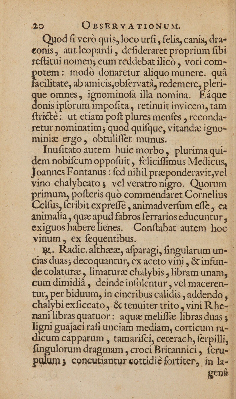 Quod fi veró quis, loco urfi, felis, canis, dra- eonis, autleopardi , defideraret proprium fibi reftitui nomen; eum reddebat ilicó , voti com- potem: modo donatetur aliquo munere. quà E ilte, ab amicisyobfervatà, redemere, pleri- que omnes, ignominofa illa nomina. Eáque donis ipforum impofita, retinuitinvicem, tam - ftri&amp;te : ut etiam poft plures menfes , reconda- retur nominatim; quod quifque, vitanda 1gno- miniz ergo, obtuliffet munus. Inufitato autem huic morbo, plurima qui- dem nobifcum oppofuit, feliciffimus Medicus, Joannes Fontanus : fed nihil praeponderavit,vel - vino chalybeato; velveratro nigro. Quorum primum, pofteris quo commendaret Cornelius Celíus, fcribit expreffé , animadverfum effe , ea animalia , quz apud fabros ferrarios educuntur exiguos haberelienes. | Conftabat autem hoc vinum, ex fequentibus. — X. Radic.althaez, afparagi, fingularum un- | cias duas; decoquantur, ex aceto vini , &amp; infun- de colaturz , limatura chalybis , libram unam, cum dimidià , deinde infolentur , vel maceren- tur, per biduum, in cineribus calidis , addendo , chalybi exficcato , &amp; tenuiter trito , vini Rhe- nanilibrasquatuor: aquz meliffze libras duas ;- ligni guajaci rafi unciam mediam, corticum ra- dicum capparum , tamarifci, ceterach, ferpilli, fingulorum dragmam , croci Britannici, ícru- - pulum; concutiantur eottidié fortiter, in la- j genà |