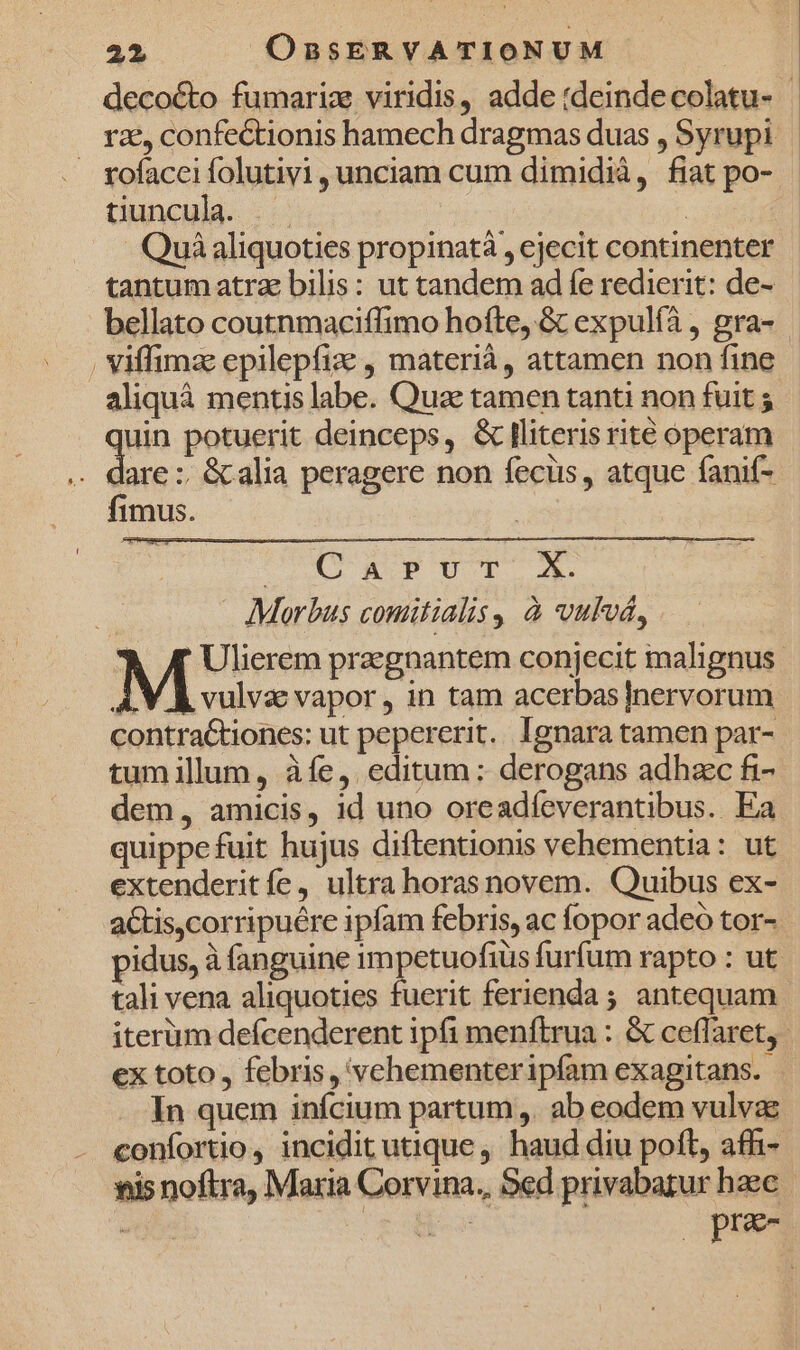 decocto fumariz viridis, adde :deinde colatu- | rz, confectionis hamech dragmas duas , Syrupi . sofacceifolutivi, unciam cum dimidià, fiat po- tiuncula. | Quà aliquoties propinatà , ejecit continenter tantum atra bilis: ut tandem ad fe redierit: de- bellato coutnmaciffimo hofte, &amp; expulíà , gra- Viffimze epilepfize , materià, attamen non fine aliquà mentis labe. Quae tamen tanti non fuit ; uin potuerit deinceps, &amp; Iliteris rite operam lare :: &amp; alia peragere non fecüs, atque fanif- fimus. DOOR PHOT Morbus comitialis, à vulvá, Ulierem praegnantem conjecit malignus / A vulva vapor, in tam acerbas]nervorum contraCtiones: ut pepererit. Ignara tamen par- tum illum, àíe, editum: derogans adhac fi- dem, amicis, id uno oreadfeverantibus. Ea quippe fuit hujus diftentionis vehementia: ut extenderitfe, ultra horas novem. Quibus ex- actis,corripuére ipfam febris, ac fopor adeo tor- pidus, à fanguine rmpetuofiüs furfum rapto : ut. tali vena aliquoties fuerit ferienda ; antequam iterum defcenderent ipfi menftrua : &amp; ceffaret,- ex toto, febris, vehementeripfam exagitans. In quem inícium partum ,. ab eodem vulvae confortio, incidit utique , haud diu poft, affi- vis noftra, Maria Corvina,, Sed privabagur haec ente zoe pra-