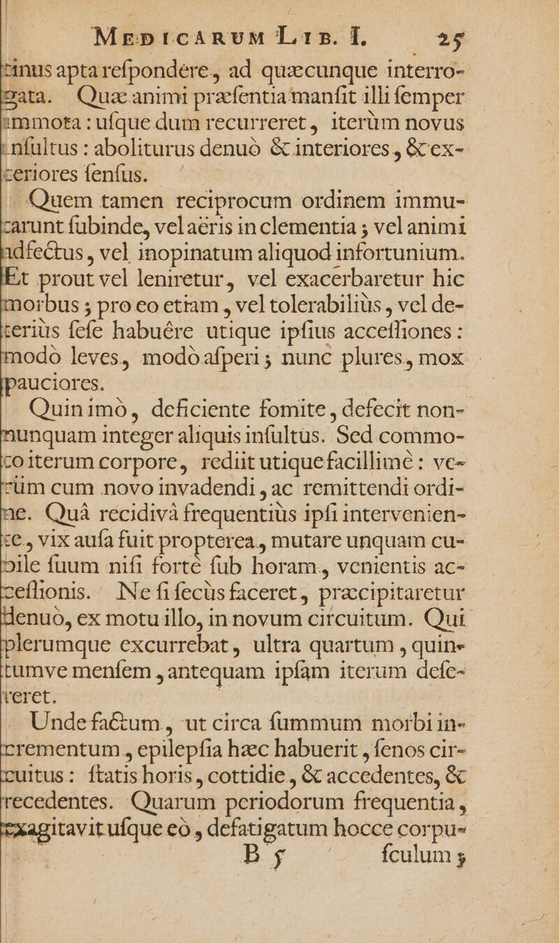 MrgnprcARUM L t5. I. 29 inus apta refpondere, ad quz:cunque interro- 2ata. Quacanimi pracfentiamanfit illi femper 2tamota : ufque dum recurreret, iterüm novus ; nfultus : aboliturus denuó &amp; interiores, &amp;ex- zeriores fenfus. Quem tamen reciprocum ordinem immu- zarunt fubinde, velaeris in clementia ; vel animi dfectus, vel inopinatum aliquod infortunium. t prout vel leniretur, vel exacerbaretur hic morbus 5 pro eo etiam , vel tolerabilius , vel de- terius fefe habuére utique ipfius accefliones : nodo leves, modóafperi; nunc plures, mox pauciores. | Quinimo, dcficiente fomite , defecit non- iunquam integer aliquis infultüs. Sed commo- coiterum corpore, rediit utiquefacillimé : vc- cüm cum novo invadendi , ac remittendi ordi- €. Quà recidivà frequentius ipfi intervenien- :€., vix auía fuit propterea, mutare unquam cu- »ile fuum nifi forté fub horam, vcnientis ac- jeflionis. INe fifecüs faceret, pracipitaretur denuo, ex motu illo, in novum circuitum. Qui plerumque excurrebat, ultra quartum , quin» tumve menfem , antequam ipíam iterum defc- reret. - Undefa&amp;um, ut circa fummum moibi in- crementum , epilepfia hzec habuerit , fenos cir- cuitus: ftatis horis, cottidie , &amp; accedentes, &amp; recedentes. Quarum periodorum frequentia , xagitavit ufque eo , defatigatum hocce corpu- 4 By fculum ;