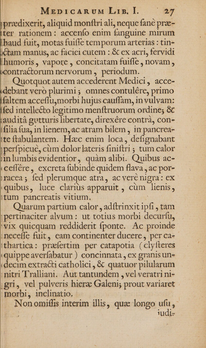 przdixerit, aliquid monflri ali, neque fané prze- ter rationem : accenfo enim fanguine mirum haud fuit, motas fuiffe temporum arterias : tin- ctam manus, ac faciei cutem : &amp; ex acri, fervidi humoris, vapore , concitatam fuifle , novam , contractorum nervorum , periodum. Quotquot autem accederent Medici, acce- debant veró plurimi; omnes contulére, primo faltem accefluymorbi hujus cauffam, in vulvam: fed intellecto legitimo menftruorum ordine; &amp; audità gutturis libertate, direxére contrà, con- ifilia fua, in lienem, ac atram bilem , in pancrea- ite ftabulantem. Hzc enim loca, defignabant jperfpicué, cüm dolor lateris finiftri ; tum calor i1nlumbisevidentior, quàm alibi. Quibus ac- iceflére, excreta fubinde quidem flava , ac por- iracea ; fed plerumque atra, ac veré nigra: ex- quibus, luce clariüs apparuit , cüm lienis, itum pancreatis vitium. | Quarum partium calor , adftrinxit ipfi tam ;pertinaciter alvum : ut totius morbi decurfu, 'vix quicquam reddiderit fponte. Ac proinde neceffe fuit, eam continenter ducere, perca-- 'thartica: praefertim per catapotia ( clyfteres 'quippeaverfabatur ) concinnata , ex granis un- (decim extracti catholici , &amp; quatuor pilularum nitri Tralliani.. Aut tantundem , vel veratri ni- gri, vel pulveris hierz: Galeni; prout variaret morbi, inclinatio. | Non omiffis interim illis, quac longo Me TUudi-